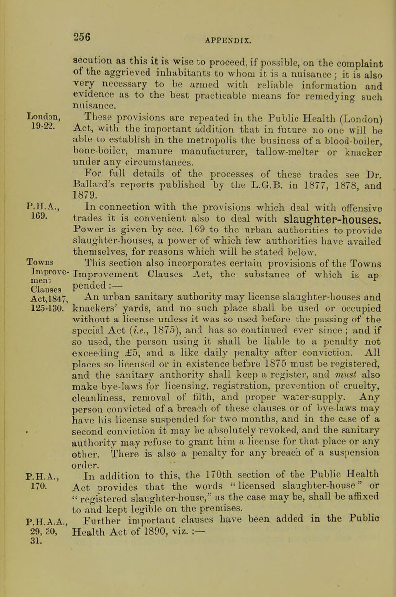 APPENDIX. 8ecution as this it is wise to proceed, if possible, on the complaint of the aggrieved inhabitants to whom it is a nuisance; it is also very necessary to be armed with reliable information and evidence as to the best practicable means for remedying such nuisance. London, These provisions are repeated in the Public Health (London) 19-22. Act, with the important addition that in future no one will be able to establish in the metropolis the business of a blood-boiler, bone-boiler, manure manufacturer, tallow-melter or knacker under any circumstances. For full details of the processes of these trades see Dr. Ballard's reports published by the L.G.B. in 1877, 1878, and 1879. P.H.A., In connection with the provisions which deal with offensive 169* trades it is convenient also to deal with slaug'hteP-houseS. Power is given by sec. 169 to the urban authorities to provide slaughter-houses, a power of which few authorities have availed themselves, for reasons which will be stated below. Towns This section also incorporates certain provisions of the Towns Improve- Improvement Clauses Act, the substance of which is ap- ment i ^ Clauses pended:— _ , , , Act,1847, An urban sanitary authority may license slaughter-houses and 125-130. knackers' yards, and no such place shall be used or occupied without a license unless it was so used before the passing of the special Act (i.e., 1875), and has so continued ever since ; and if so used, the person using it shall be liable to a penalty not exceeding £5, and a like daily penalty after conviction. All places so licensed or in existence before 1875 must be registered, and the sanitary anthority shall keep a register, and must also make bye-laws for licensing, registration, prevention of cruelty, cleanliness, removal of filth, and proper water-supply. Any person convicted of a breach of these clauses or of bye-laws may have his license suspended for two months, and in the case of a second conviction it may be absolutely revoked, and the sanitary authority may refuse to grant him a license for that place or any other. There is also a penalty for any breach of a suspension order. P.H.A., In addition to this, the 170th section of the Public Health 170. Act provides that the words  licensed slaughter-house or  registered slaughter-house, as the case may be, shall be affixed to and kept legible on the premises. P.H.A.A., Further important clauses have been added in the Public 29,'30, Health Act of 1890, viz. :— 31.