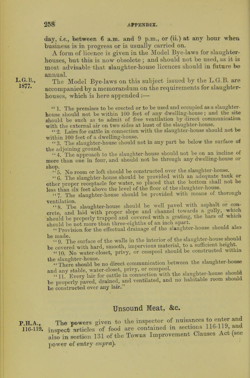 day, i.e., between 6 a.m. and 9 p.m., or (ii.) at any hour when business is in progress or is usually carried on. A form of licence is given in the Model Bye-laws for slaughter- houses, but this is now obsolete; and should not be used, as it is most advisable that slaughter-house licences should in future be annual. L.aB., rp|-,g Model Bye-laws on this subject issued by the L.G.B. are accompanied by a memorandum on the requirements for slaughter- houses, which is here appended :—  1. The premises to be erected or to be used and occupied as a slaughter- house should not be within 100 feet of any dwelUng-house; and the site should be sucli as to admit of free ventilation by direct communication with the external air on two sides at least of the slaughter-house.  2. Lairs for cattle in connection with the slaughter-house should not be within 100 feet of a dwelhng-house. '' 3. The slaughter-house should not in any part be below the surface of the adjoining ground. • i- t 4. The approach to the slaughter-house should not be on an mclme ot more than one in four, and should not be through any dwelling-liouse or ^^^5. No room or loft should be constructed over the slaughter-house. g! The slaughter-house should be provided with an adequate tank or other'proper receptacle for water, so placed that the bottom shall not be less than six feet above the level of the floor of the slaughter-house 7. The slaughter-house should be provided with means of thorough ventilation. „ ^ . 8 The slaughter-house should be well paved with asphalt or con- crete, and laid with proper slope and channel towards a gully, which should be properly trapped and covered with a grating, the bars ot which should be not more than three-eighths of an inch apart. , ,  Provision for the effectual drainage of the slaughter-house should also ^®<™9'^The surface of the walls in the interior of the slaughter-house should be covered with hard, smooth, impervious material to a sufficient height. 10. No water-closet, privy, or cesspool should be constructed withm There Should b'e no direct communication between the slaughter-house and any stable, water-closet, privy, or cesspool. 11 Every lair for cattle in connection with the slaughter-house shou d be properly paved, drained, and ventilated, and no habitable room should be constructed over any lair. Unsound Meat, &c. P.H.A., The powers given to the inspector of nuisances to enter and 116-119. inspect articles of food are contained m sections 116-119, and also in section 131 of the Towns Improvement Clauses Act (see power of entry supra).