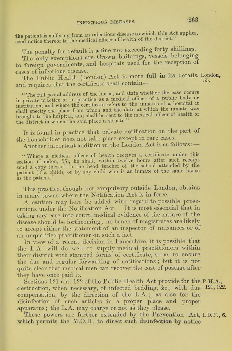 the patient is suffering from an infections disease to which this Act applies, send notice thereof to the medical officer of health of the district. The penalty for default is a fine not exceeding forty shillings. The only exemptions are Crown buildings, vessels belonging to foreign governments, and hospitals used for the reception of ca.ses of infectious disease. ^ • t j. ^^ r j The Public Health (London) Act is more full in its details, London, and requires that the certificate shall contain—  The full postal address of the house, and state whether the case occurs in private practice or in practice as a medical officer of a public body or institution, and where the certificate refers to the inmates of a hospital it shall specify the place from which and the date at which the inmate was brought to the hospital, and shall be sent to the medical officer of health ot the district in which the said place is situate. It is found in practice that private notification on the part of the householder does not take place except in rare cases. Another important addition in the London Act is as follows:— Where a medical officer of health receives a certificate under this section (London, 55), he shall, within twelve hours after such receipt send a copy thereof to the head teacher of the school attended by the patient (if a child), or by any child who is an inmate of the same house as the patient. This practice, though not compulsory outside London, obtains in many towns where the Notification Act is in force. A caution may here be added with regard to possible prose- cutions under the Notification Act. It is most essential that in taking any case into court, medical evidence of the nature of the disease should be forthcoming; no bench of magistrates are likely to accept either the statement of an inspector of nuisances or of an unqualified practitioner on such a fact. In view of a recent decision in Lancashire, it is possible that the L.A. will do well to supply medical practitioners within their district with stamped forms of certificate, so as to ensure the due and regular forwarding of notifications; but it is not quite clear that medical men can recover the cost of postage after they have once paid it. Sections 121 and 122 of the Public Health Act provide for the P.H.A., destruction, when necessary, of infected bedding, &c., with due 121,122. compensation, by the direction of the L.A.; as also for the disinfection of such articles in a proper place and proper apparatus; the L.A. may charge or not as they please. These powers are further extended by the Prevention Act, I.D.P., 6. which permits the M.O.H. to direct such disinfecUoa by notice