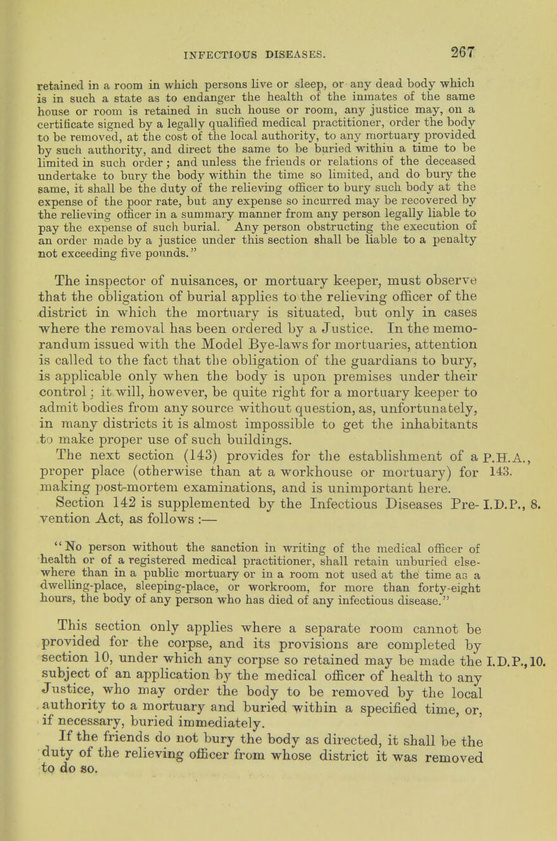 retained in a room in which persons live or sleep, or any dead body which is in such a state as to endanger the health of the inmates of the same house or room is retained in such house or room, any justice may, on a certificate signed by a legally qualified medical practitioner, order the body to be removed, at the cost of the local authority, to any mortuary provided by such authority, and direct the same to be buried within a time to be limited in such order; and unless the friends or relations of the deceased undertake to bury the body within the time so limited, and do bury the same, it shall be the duty of the relieving ofEcer to bury such body at the expense of the poor rate, but any expense so incurred may be recovered by the relieving officer in a summary manner from any person legally liable to pay the expense of such burial. Any person obstructing the execution of an order made by a justice under this section shall be liable to a penalty not exceeding five pounds. The inspector of nuisances, or mortuary keeper, must observe that the obligation of burial applies to the relieving officer of the district in which the mortuary is situated, but only in cases where the removal has been ordered by a Justice. In the memo- randum issued with the Model Bye-laws for mortuaries, attention is called to the fact that the obligation of the guardians to bury, is applicable only when the body is upon premises under their control; it will, however, be quite right for a mortuary keeper to admit bodies from any source without question, as, unfortunately, in many districts it is almost impossible to get the inhabitants to make proper use of such buildings. The next section (143) provides for tlie establishment of ap.H.A., proper place (otherwise than at a workhouse or mortuary) for 143. making post-mortem examinations, and is unimportant here. Section 142 is supplemented by the Infectious Diseases Pre- I.D.P., 8. vention Act, as follows :— No person without the sanction in writing of the medical officer of health or of & registered medical practitioner, shall retain unburied else- where than in a public mortuary or in a room not used at the time as a dwelling-place, sleeping-place, or workroom, for more than forty-eight hours, the body of any person who has died of any infectious disease. This section only applies where a separate room cannot be provided for the corpse, and its provisions are completed by section 10, under which any corpse so retained may be made the I.D.P.,10. subject of an application by the medical officer of health to any Justice, who may order the body to be removed by the local authority to a mortuary and buried within a specified time, or, if necessary, buried immediately. If the friends do not bury the body as directed, it shall be the duty of the relieving officer from whose district it was removed to do so.