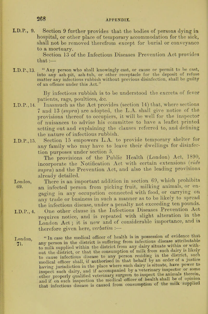 I.D.P., 9. Section 9 further provides that the bodies of persons dying in hospital, or other place of temporary accommodation for the sick, shall not be removed therefrom except for burial or conveyance to a mortuary. Section 13 of the Infectious Diseases Prevention Act provides that:— I.D.P.,13. Any person who shall knowingly cast, or cause or permit to be cast, into any ash-pit, ash-tub, or other receptacle for the deposit of refuse matter any infections rubbish without previous disinfection, shall be guilty of an offence under this Act. By infectious rubbish is to be understood the excreta of fever patients, rags, poultices, ikc. I.D.P.,14. Inasmuch as the Act provides (section 14) that, where sections 7 and 13 (supra) are adopted, the L.A. shall give notice of the provisions thereof to occupiers, it will be well for the inspectot of nuisances to advise his committee to have a leaflet printed setting out and explaining the clauses referred to, and defining the nature of infectious rubbish. I.D.P.,15. Section 15 empowers L.A. to provide temporary shelter for any family who may have to leave their dwellings for disinfec- tion purposes under section 5. The provisions of the Public Health (London) Act, 1890, incorporate the Notification Act with certain extensions (t'ic/e supra) and the Prevention Act, and also the leading provisions already detailed. London, There is an important addition in section 69, which prohibits 69. an infected person from picking fruit, milking animals, or en- gaging in any occupation connected with food, or carrying on any trade or business in such a manner as to be likely to spread the infectious disease, under a penalty not exceeding ten pounds. LD.P., 4. One other clause in the Infectious Diseases Prevention Act requires notice, and is repeated with slight alteration in the London Act; it is new and of considerable importance, and is therefore given here, verbatim :— Tondon In case the medical officer of health is in possession of evidence that 71 ' anv person in the district is suffering from infectious disease attributable * to milk supplied within the district from any dairy situate within or with- out the district, or that the consumption of milk from such dairy is likely to cause infectious disease to any person residing in the district, such medical officer shall, if authorised in that behalf by an order of a justice havincr jurisdiction in the place where such dairy is situate, have power to inspec't such dairy, and if accompanied by a veterinary inspector or some other properly qualified veterinary surgeon to inspect the a,mmals therein, and if on such inspection the medical officer of health shall be of opimon that infectious disease is caused from consumption of the milk supplied