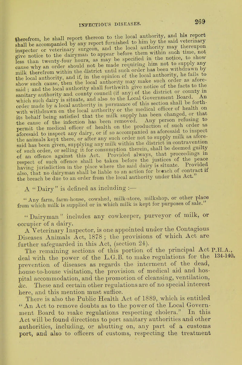 therefrom he shall report thereon to the local aufchority, and his report Si be accompanied b^y any report furnished to ^--^J ^^^^^ -^---J insuector or veterinary surgeon, and the local authority may tnereupon notice to the dairyman to appear before them withm such time, not fess tTan twenty four hours, as may be specified in the notice, to show caiL X an Sei should not be r^ade requiring him not to supply any mUk ther^efrom within the district mitil such order has been withdrawn by hflocal authority, and if, in the opinion of the loca -^^onty^^^^^^^^ show such cause, then the local authority may make such order as atore said • and the local authority shall forthwith give notice of the facts to the Sn t^ry ii ho ity and county council (if any) of the district or county in Xch sVc dairy is situate, and also to the Local Government Board An Trder made by a^ocal authority in pursuance of thi. ^-^'^oefo^h^^^^^ with withdrawn on the local authority or the medical officer of Jealth on Ss behalf being satisfied that the milk supply has been changed or that the cause of the infection has been removed. Any person refusing to permit the medical officer of health on the prodtiction of such order as aforesaid to mspect any dairy, or if so accompanied as aforesaid to inspect the animals ke],t there, or after any such order not to supply mdk as afoie- said has been given, supplying any milk within the district in contravention of such order, or selling it for consumption therem, shall be deemed guilty of an offence against this Act. Provided always, that proceedmgs in respect of such offence shall be taken before the justices of the peace havin.^ iurisdiction in the place where the said dairy is situate Irovided also, fhat no dairyman shall be liable to an action for bieach of contract it the breach be due to an order from the local authority under this Act. A  Dairy is defined as including :—  Any farm, farm-house, cowshed, milk-store, milkshop, or other place from which milk is supplied or in which milk is kept for purposes of sale. Dairyman includes any cowkeeper, purveyor of milk, or occupier of a dairy. A Veterinary Inspector, is one appointed under the Contagious Diseases Animals Act, 1878 ; the provisions of which Act are further safeguarded in this Act, (section 24). The remaining sections of this portion of the principal Act P.II.A., deal with the power of the L.G.B. to make regulations for the 134-140. prevention of diseases as regards the interment of the dead, house-to-house visitation, the provision of medical aid and hos- pital accommodation, and the promotion of cleansing, ventilation, ik.c. These and certain other regulations are of no special interest here, and this mention mxist suffice. There is also the Public Health Act of 1889, which is entitled An Act to remove doubts as to the power of the Local Govern- ment Board to luake regulations respecting cholera. In this Act will be found directions to port sanitary authorities and other authorities, including, or abutting on, any part of a customs port, and also to officers of customs, respecting the treatment