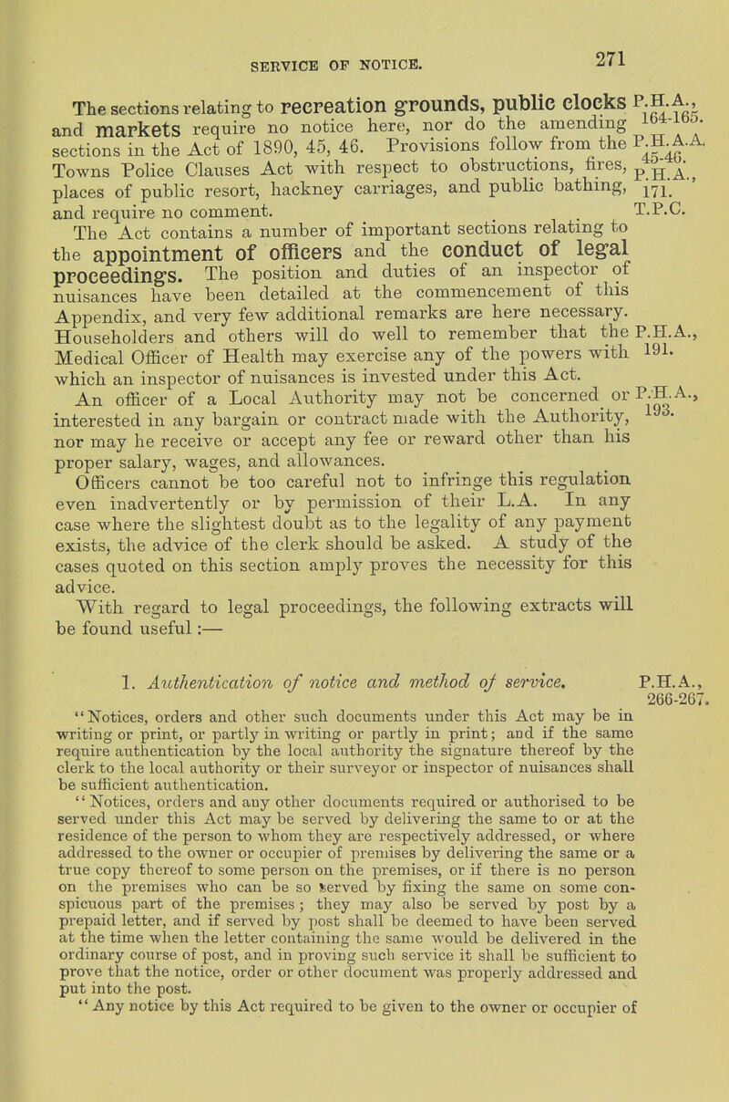 SERVICE OF NOTICE. The sections relating to recreation grounds, public clocks P H.A.^ and markets require no notice here, nor do the amending sections in the Act of 1890, 45, 46. Provisions follow from the ^-f-f-^' Towns Police Clauses Act with respect to obstructions, fires, p ^ a., places of public resort, hackney carriages, and public bathing, {rj^ and requii-e no comment. _ T.P.C. The Act contains a number of important sections relating to the appointment of officers and the conduct of legal proceedings. The position and duties of an inspector of nuisances have been detailed at the commencement of this Appendix, and very few additional remarks are here necessary. Householders and others will do well to remember that the P.H.A., Medical Officer of Health may exercise any of the powers with 191. which an inspector of nuisances is invested under this Act. An officer of a Local Authority may not be concerned_ or ^-^.A., interested in any bargain or contract made with the Authority, l^^- nor may he receive or accept any fee or reward other than his proper salary, wages, and allowances. Officers cannot be too careful not to infringe this regulation even inadvertently or by permission of their L.A. In any case where the slightest doubt as to the legality of any payment existSj the advice of the clerk should be asked. A study of the cases quoted on this section amply proves the necessity for this advice. With regard to legal proceedings, the following extracts will be found useful:— 1. Authentication of notice and method of service, P.H.A., 266-267. Notices, orders and other such documents under this Act may be in writing or print, or partlj'^ in writing or partly in print; and if the same require authentication by the local authority the signature thereof by the clerk to the local authority or their surveyor or inspector of nuisances shall be sufficient authentication, '' Notices, orders and any other documents required or authorised to be served under this Act may be served by delivering the same to or at the residence of the person to whom they are respectively addressed, or where addressed to the owner or occupier of premises by delivering the same or a true copy thereof to some person on the premises, or if there is no person on the premises Avho can be so Jierved by fixing the same on some con- spicuous part of the premises ; they may also be served by post by a prepaid letter, and if served by post shall be deemed to have been served at the time when the letter containing the same would be delivered in the ordinary course of post, and in proving such service it shall be sufficient to prove that the notice, order or other document was properly addressed and put into the post.  Any notice by this Act required to be given to the owner or occupier of