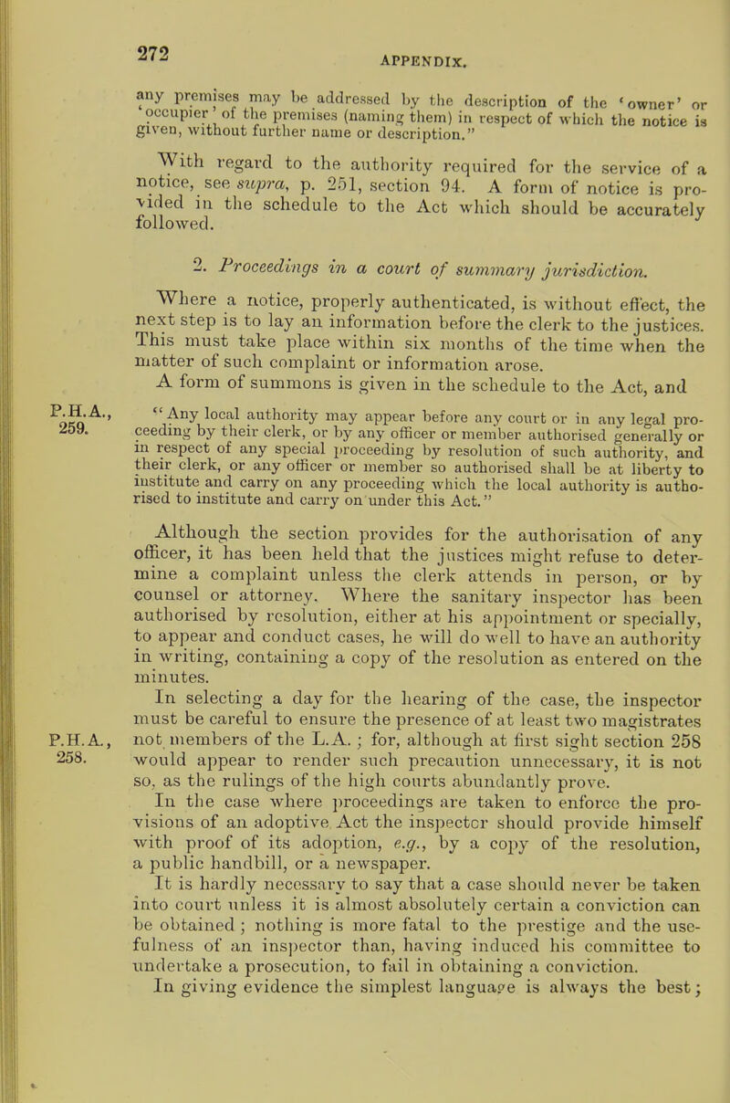 APPENDIX. any premises may be addressed l)y tlie description of the 'owner' or occupier of the premises (naming them) in respect of which the notice is given, without further name or description. With regard to the authority required for the service of a notice, see siipra, p. 251, section 94. A form of notice is pro- vided in the schedule to the Act which should be accurately followed. 2. Proceedings in a court of summary jurisdiction. Where a notice, properly authenticated, is without effect, the next step is to lay an information before the clerk to the justices. This must take place within six months of the time when the matter of such complaint or information arose. A form of summons is given in the schedule to the Act, and ^okq'^*'  local authority may appear before any court or in any legal pro- -ioy. ceedmg by their clerk, or by any officer or member authorised generally or m respect of any special proceeding by resolution of such authority, and their clerk, or any officer or member so authorised shall be at liberty to institute and carry on any proceeding which the local authority is autho- rised to institute and carry on under this Act. Although the section pi'ovides for the authorisation of any officer, it has been held that the justices might refuse to deter- mine a complaint unless tlie clerk attends in person, or by counsel or attorney. Where the sanitary inspector has been authorised by resolution, either at his appointment or specially, to appear and conduct cases, he will do well to have an authority in writing, containing a copy of the resolution as entered on the minutes. In selecting a day for the hearing of the case, the inspector must be careful to ensure the presence of at least two magistrates P.H.A., not members of the L.A.; for, although at first sight section 258 would appear to render such precaution unnecessary, it is not so, as the rulings of the high courts abundantly prove. In the case where proceedings are taken to enforce the pro- visions of an adoptive Act the inspector should pi-ovide himself with proof of its adoption, e.g., by a copy of the resolution, a public handbill, or a newspaper. It is hardly necessary to say that a case should never be taken into court unless it is almost absolutely certain a conviction can be obtained ; nothing is more fatal to the prestige and the use- fulness of an ins])ector than, having induced his committee to undertake a prosecution, to fail in obtaining a conviction. In giving evidence the simplest languap-e is always the best; 258.