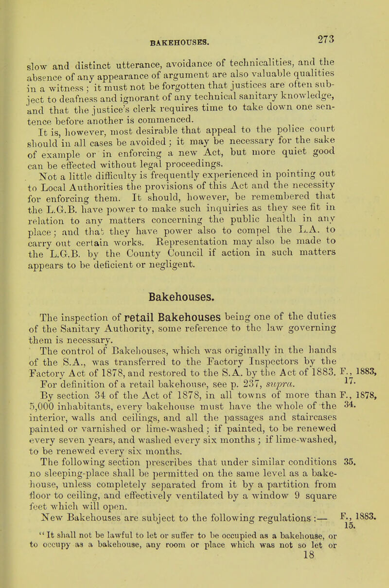 BAKEHOUSES. slow and distinct utterance, avoidance of technicalities, and the absence of any appearance of argument are also valuable qualities in a witness ; it must not be forgotten that justices are often sub- ject to deafness and ignorant of any technical sanitary knowledge, and that the justice's clerk requires time to take down one sen- tence before another is commenced. It is, however, most desirable that appeal to the police court should'in all cases be avoided; it may be necessary for the sake of example or in enforcing a new Act, but more quiet good can be effected without legal proceedings. Not a little difficulty is frequently experienced in pointing out to Local Authorities the provisions of this Act and the necessity for enforcing them. It should, however, be remembered that the L.G.B. have power to make such inquiries as they see fit in relation to any matters concerning the public health in any place; and thab tliey have power also to compel the L.A. to carry out certain works. Representation may also be made to the L.G.B. by the County Council if action in such matters appears to be deficient or negligent. Bakehouses. The inspection of retail BakehoUSeS being one of the duties of the Sanitary Authority, some reference to the law governing them is necessary. The control of Bakeliouses, which was originally in the liands of the S.A., was transferred to the Factory Inspectors by the Factory Act of 1878, and restored to the S.A. by the Act of 1883. F.^ 1883, For definition of a retail bakehouse, see p. 237, supra. By section 34 of the Act of 1878, in all towns of more than F., 1878, 5,000 inhabitants, every bakehouse must have the whole of the 34. interior, walls and ceilings, and all the passages and staircases painted or varnished or lime-washed; if painted, to be renewed every seven years, and washed every six months ; if lime-washed, to be renewed every six months. The following section ])rescribes that under similar conditions 35. no sleeping-place shall be permitted on the same level as a bake- house, unless completely separated from it by a partition from floor to ceiling, and effectively ventilated by a Avindow 9 square feet which will open. New Bakehouses are subject to the following regulations:— 1883. 15.  It sliall not be lawful to let or sufif'er to be occupied as a bakehouse, or to occupy as a bakehouse, any room or place which was not so let or 18