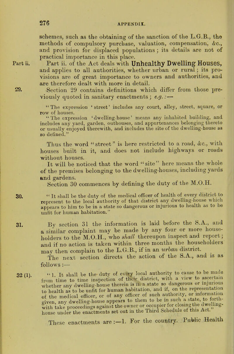 schemes, such as the obtaining of the sanction of the L.G.B., the methods of compulsory purchase, valuation, compensation, A-c, and provision for displaced populations ; its details are not of practical importance in this place. Part ii. Part ii. of the Act deals with Unhealthy Dwelling Houses, and applies to all authorities, whether urban or rural; its pro- visions are of great importance to owners and authorities, and are therefore dealt with more in detail. 29. Section 29 contains definitions which differ from those pre- viously quoted in sanitary enactments ; e.g.:— The expression 'street' includes any court, alley, street, square, or row of houses. The expression 'dwelling house' means any inhahited building, and includes any yard, garden, outhouses, and appurtenances belonging thereto or usually enjoyed therewith, and includes the site of the dwelling-house as so defined. Thus the word street is here restricted to a road, (tc, with houses built in it, and does not include highways or roads ■without houses. It will be noticed that the word site here means the whole of the premises belonging to the dwelling-houses, including yards and gardens. Section 30 commences by defining the duty of the M.O.H. 30.  It shall be the duty of the medical officer of health of every district to represent to the local authority of that district any dwelling-house which appears to him to be in a state so dangerous or injurious to health as to be luifit for human habitation. 31. By section 31 the information is laid before the S.A., and a similar complaint may be made by any four or more house- holders to the M.O.H., who shall thereupon inspect and report; and if no action is taken within three months the householders may then complain to the L.G.B., if in an itrban district. The next section directs the action of the S.A., and is as follows :— 32 m  1 It shall be the-duty of evUar local authority to cause to be made from time to tmie inspection of tl7cir district, witli a view to ascertain whether any dwelling-house therein is in a state so dangerous or injurious to health as to be unfit for human habitation, and if, on the representation of the medical officer, or of any officer of such authority, or mformatiou given, any dwelling-house appears to them to be in such a te- f fo^'-h' with take^.roceedings against the owner or occupier for c osing the dwelling- house under the enactments set out m the Third Schedule of this Act. These enactments are :-l. For the country. Public Health