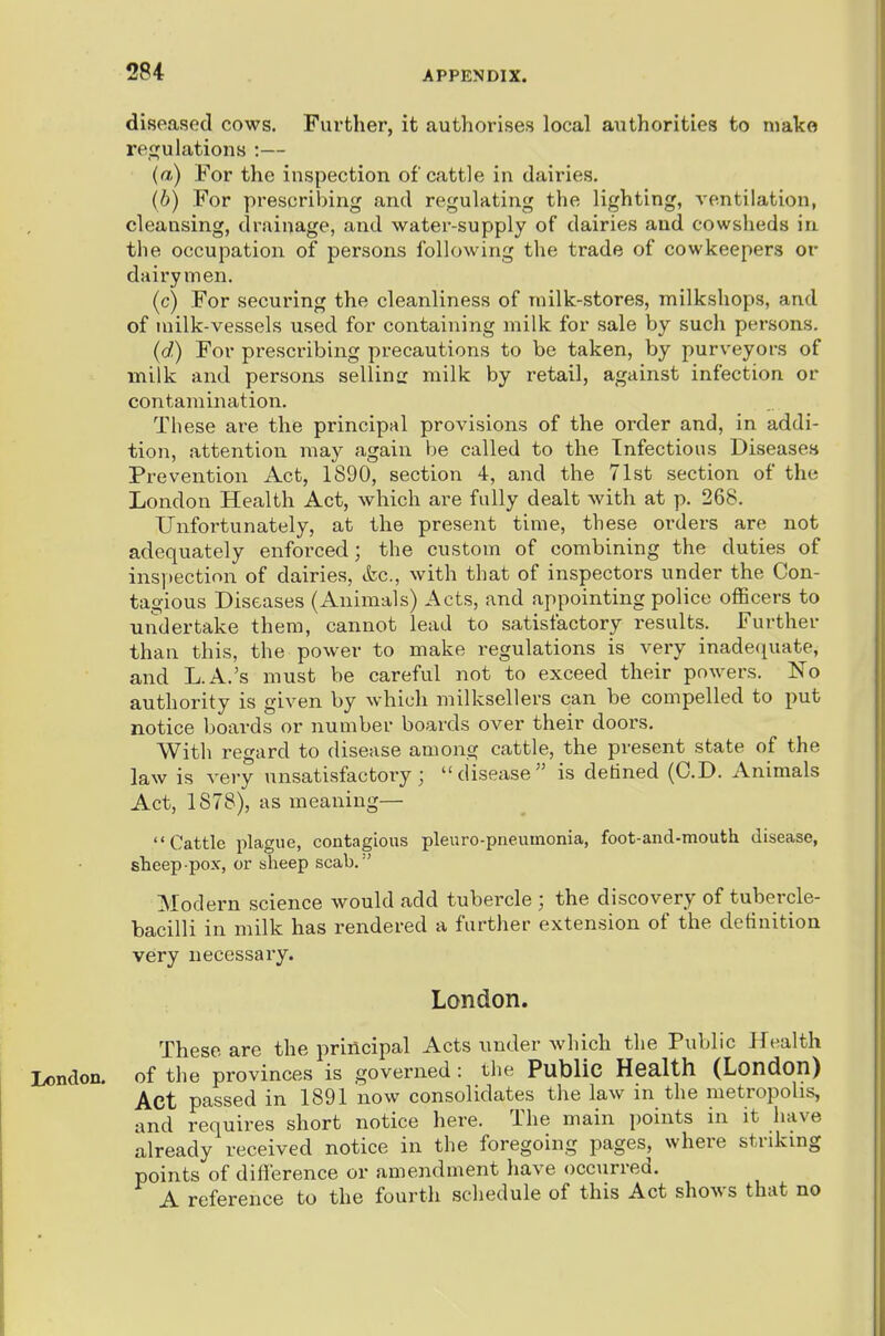 diseased cows. Further, it authorises local authorities to make recfulations ;— (a) For the inspection of cattle in dairies. (6) For prescribing and regulating the lighting, ventilation, cleansing, drainage, and water-supply of dairies and cowsheds in the occupation of persons following the trade of cowkeepers or dairymen. (c) For securing the cleanliness of niilk-stores, milkshops, and of milk-vessels used for containing milk for sale by such persons. (d) For prescribing precautions to be taken, by purveyors of milk and persons selling milk by retail, against infection or contamination. These are the principal provisions of the order and, in addi- tion, attention may again be called to the Infectious Diseases Prevention Act, 1890, section 4, and the 71st section of the London Health Act, which are fully dealt with at p. 268. Unfortunately, at the present time, these orders are not adequately enforced; the custom of combining the duties of ins])ection of dairies, &c., with that of inspectors under the Con- tagious Diseases (Animals) Acts, and appointing police officers to undertake them, cannot lead to satisfactory results. Further than this, the power to make regulations is very inadefpiate, and L.A.'s must be careful not to exceed their powers. No authority is given by which milksellers can be compelled to put notice boards or number boards over their doors. With regard to disease among cattle, the present state of the law is very unsatisfactory; disease is detined (CD. Animals Act, 1878), as meaning— Cattle plague, contagious pleuro-pneuinonia, foot-and-mouth disease, sheep-pox, or sheep scab.'' Modern science would add tubercle ; the discovery of tubercle- bacilli in milk has rendered a further extension of the definition very necessary. London. These are the principal Acts under which the Public Health London, of the provinces is governed : the Public Health (London) Act passed in 1891 now consolidates the law in the metropolis, and requires short notice here. The main points in it have already received notice in the foregoing pages, where striking points of diflerence or amendment have occurred. A reference to the fourth schedule of this Act shows that no