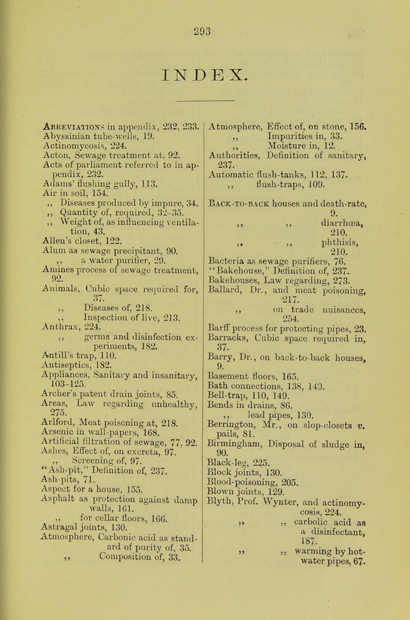 INDEX. Abreviation^ in appendix, 232, 233. Abyssinian tube-wells, 19. Actinomycosis, 224. Acton, Sewage treatment at, 92. Acts of parliament referred to in ap- pendix, 232. Adams' flushing gully, 113. Air in soil, 154. ,, Diseases produced by impure, 34. Quantity of, required, 32-35. ,, Weight of, as inliuencing ventila- tion, 43. Allen's closet, 122. Alum as sewage precipitant, 90. ,, a water pnrifier, 29. Amines process of sewage treatment, 92. Ajiimals, Cubic space required for, 37. Diseases of, 218. ,, Inspection of live, 213. Anthrax, 224. ,, germs and disinfection ex- periments, 182. Antill's trap, 110. Antiseptics, 182. A])pliances, Sanitary and insanitary, 103-125. Archer's patent drain joints, 85. Areas, Law regarding unhealthy, 275. Arlford, Meat poisoning at, 218. Arsenic in wall-papers, 168. Artificial filtration of sewage, 77, 92. Ashes, Effect of, on excreta, 97. ,, Screening of, 97. Ash-pit, Definition of, 237. Ash-pits, 71. Aspect for a house, 155. Asphalt as protection against damp walls, 1(51. „ for cellar floors, 166. Astragal joints, 130. Atmosphere, Carbonic acid as stand- ard of purity of, 35. ,, Composition of, 33. Atmosphere, Effect of, on stone, 156. ,, Impurities in, 33. Moisture in, 12. Authorities, Definition of sanitary, 237. Automatic flush-tanks, 112, 137. flush-traps, 109. Back-to-back houses and death-rate, 9. ,, ,, diarrhoea, 210. phthisis, 210. Bacteria as sewage purifiers, 76. Bakehouse, Definition of, 237. Bakehouses, Law regarding, 273. Ballard, Dr., and meat poisoning, 217. on trade nuisances, 254. Barff process for protecting pipes, 23. Barracks, Cubic space required in, 37. Barry, Dr., on back-to-back houses, 9. Basement floors, 165. Bath connections, 138, 143. Bell-trap, 110, 149. Bends in drains, 80. ,, lead pipes, 130. Berrington, Mr., on slop-closets v. pails, 81. Birmingham, Disposal of sludge in, 00. Black-leg, 225. Block jomts, 130. Blood-poisoning, 205. Blown joints, 129. Blyth, Prof. VVynter, and actinomy- cosis, 224. )> carbolic acid as a disinfectant, 187. s> 5 J warming by hot- water pipes, 67.