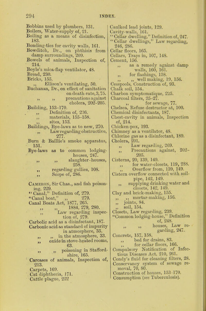 Bobbins used by plumbers, 131. Boilers, Water-supply of, 21. Boiling as a means of disinfection, 183. Bonding-ties for cavity walls, 161. Bowditch, Dr., on phthisis from damp surroundings, 209. Bowels of animals, Inspection of, 214. Boyle's mica-flap ventilator, 48. Bread, 230. Bricks, 155. ,, Ellison's ventilating, 50. Buchanan, Dr., on effect of sanitation on death-rate, 3,75. ,, ,, precautions against cholera, 202-205. Building, 153-170. Definition of, 236. ,, materials, 155-158. ,, sites, 153. Buildings, Bye-laws as to new, 270. ,, Law regarding obstructive, 277. Burn & Baillie's smoke apparatus, 151. Bye-laws as to common lodging- houses, 247. ,, slaughter-houses, 258. ,, regarding gullies, 108. Scope of, 286. Cameron, Sir Chas., and fish poison- ing, 229. «' Canal, Definition of, 279. Canal boat, „ 279. Canal Boats Act, 1877, 265. 1884, 279, 280. ,, Law regarding inspec- tion of, 279. Carbolic acid as a disinfectant, 187. Carbonic acid as standard of impurity in atmosphere, 35. ,, in the atmosphere, 33. oxide in stove-heated rooms, 63. „ poisoning in Staff'ord- shire, 165. Carcases of animals, Inspection of, 213. Carpets, 169. Cat diphtheria, 171. Cattle plague, 222 Caulked lead joints, 129. Cavity-walls, 101. Cellar dwelling, Definition of, 247. Cellar dwellings, Law regarding, 246, 280. Cellar floors, 165. Cellars, Traps in, 107, 148. Cement, 156. ,, as a remedy against damp walls, 160, 161. ,, for flashings, 158. ,, ,, well making, 19, 150. Cesspools, Construction of, 93. Chalk soil, 154. Charbon symptomatique, 225. Charcoal filters, 25-27. ,, for sewage, 77. Chelsea, Refuse destructor at, 100. Chemical disinfectants, 187. Chest-cavity in animals, Inspection of, 214. Chicken-pox, 193. Chimney as a ventilator, 48. Chlorine gas as a disinfectant, 189. Cholera, 201. ,, Law regarding, 2C9. ,, Precautions against, 202- 205. Cisterns, 20, 139, 149. ,, for water-closets, 119, 288. Overflow from, 139, 149. Cistern overflow connected with soil- pipe, 142, 149. ,, supplying drinking water and closets, 142, 149. Clay and brick-making, 155. ,, ,, mortar-making, 156. ,, joints, 84. ,, soil, 154. Closets, Law regarding, 239. Common lodgiug-house, Definition of, 248. ,, ,, houses. Law re- garding, 247. Concrete, 157, 158. ,, bed for drains, 83. ,, for cellar floors, 166. Compulsory Notification of Infec- tious Diseases Act, 210, 261. Condy's fluid for cleaning filters, 28. Conservancy system of sewage re- moval, 70, 80. Construction of houses, 153-170. Consumption (see Tuberculosis).