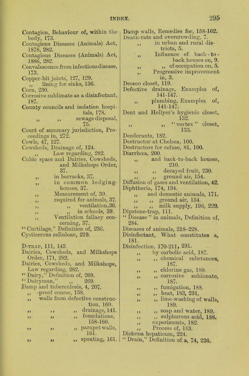 Contagion, Behaviour of, within the body, 173. Contagious Diseases (Animals) Act, 1878, 282. Contagious Diseases (Animals) Act, 1886, 282. Convalescence from infectious disease, 173. Copper-bit joints, 127, 129. ,, lining for sinks, 136. Corn, 230. Corrosive sublimate as a disinfectant, 187. County councils and isolation hospi- tals, 178. sewage disposal, 75. Court of summary jurisdiction, Pro- ceedings in, 272. Cowls, 47, 127. Cowsheds, Drainage of, 124. ,, Law regarding, 282. Cubic space and Dairies, Cowsheds, and Milkshops Order, 37. in barracks, 37. „ in common lodging- houses, 37. Measurement of, 39. required for animals, 37. ,, ventilation, 36. ,, in schools, 39. ,, Ventilation fallacy con- cerning, 37. Curtilage, Definition of, 236. Cysticercus cellulosce, 219. P-TRAP, 111, 143. Dairies, Cowsheds, and Milkshops Order, 171, 282. Dairies, Cowsheds, and Milkshops, Law regarding, 282. Dairy, Definition of, 269. ''Dairyman, ,, 269. Damp and tuberculosis, 4, 207. ,, -proof course, 158. ,, walls from defective construc- tion, 160. J, ,, ,, drainage, 141. ,, foundations, 158-160. I, ,, parapet walls, 161. „ I, „ spouting, 161. Damp walls, Kemedies for, 158-162. Deatli-rate and overcrowding, 7. ,, in urban and rural dis- tricts, 5. Influence of back - to- back houses on, 9. of occupation on, 5. ,, Progressive improvement in, 3. Dececo closet, 119. Defective drainage. Examples of, 141-147. ,, plumbing. Examples of, 141-147. Dent and Hellver's hygienic closet, 132. J, ,, vortex closet, 133. Deodorants, 182. Destructor at Chelsea, 100. Destructors for refuse, 81, 100. Diarrhcea, 200. ,, and back-to-back houses, 210. ,, ,, decayed fruit, 230. ,, ,, ground air, 154. Difiusion of gases and ventilation, 42. Diphtheria, 174, 194. J, and domestic animals, 171. ,, ,, ground air, 154. ,, „ inilk supply, 196, 229. Dipstone-trap, 111.  Disease  in animals, Definition of, 284. Diseases of animals, 218-228. Disinfectant, What constitutes a, 181. Disinfection, 170-211, 291. ,, by carbolic acid, 187. ,, ,, chemical substances, 187. ,, ,, chlorine gas, 189. „ ,, corrosive sublimate, 187. ,, ,, fumigation, 188. „ ,, heat, 183, 291. „ ,, hme-washing of walls, 189. ,, ,, soap and water, 189. ,, ,, sulphurous acid, 188. ,, experiments, 182. ,, Process of, 183. Distoma hepaticum, 224.  Drain, Definition of a, 74, 236.