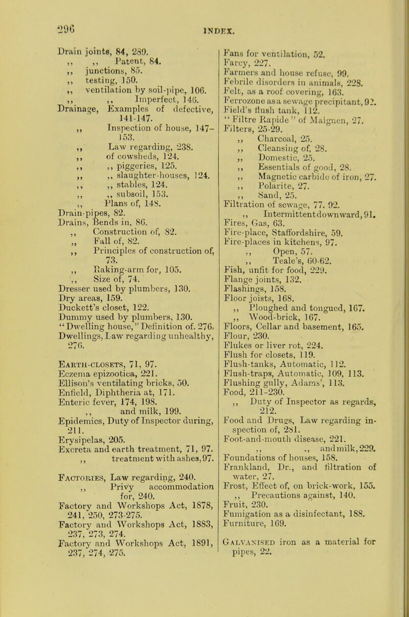 Drain joints, 84, 280. ,, ,, Patent, 84. ,, junctions, 85. ,, testing, 150. ventilation by ,soiI-))ipc, 106. ,, ,, Imperfect, 14(3. Drainage, Examples of defective, 141-147. Inspection of house, 147- ,, Law regarding, '238. of cowsheds, 124. ,, ,, piggeries, 125. ,, slaughter-houses, 124. ,, ,, sttables, 124. ,, ,, subsoil, 153. ,, Plans of, 14S. Drain-pipes, 82. Drains, Bends in, 80. ,, Construction of, 82. „ Fall of, 82. Principles of construction of, 73. ,, Ivaking-arm for, 105. ,, Size of, 74. Dresser used by plumbers, 130. Dry areas, 159. Duckett's closet, 122. Dummy used by plumbers, 130. Dwelling house, Definition of. 276. Dwellings, Law regarding unhealthy, 270. Earth-closets, 71, 97. Eczema epizootica, 221. Ellison's ventilating bricks, 50. Enfield, Diphtheria at, 171. Enteric fever, 174, 198. ,, and milk, 199. Epidemics, Duty of Inspector during, 211. Erysipelas, 205. Excreta and earth treatment, 71, 97. ,, treatment with ashes, 97. Factories, Law regarding, 240. ,, Privy accommodation for, 240. Factory and Workshops Act, 1878, 241/250, 273-275. Factory and Workshops Act, 1883, 237, 273, 274. Factoiy and Workshops Act, 1891, 237, 274, 275. Fans for ventilation, 52. Farcy, 227. F'armers and house refuse, 99. Fel)rile disorders in animals, 223. Felt, as a roof covering, 163. Ferrozone asa sewage precipitant, 92. Field's Hush tank, 112.  Filtre Rapide of Maigncn, 27. Filters, 25-29. ,, Charcoal, 25. ,, Cleansing of, 28. ,, Domestic, 25. ,, Essentials of good, 28. ,, Magnetic carVjidc of iron, 27. Polarite, 27. ,, Sand, 25. Filtration of sewage, 77. 92. ,, Intermittent down ward, 91, Fires, Gas, 63. Fire-place, Staffordshire, 59. Fire-places in kitchens, 97. ,, Open, 57. Teale's, 60-62. Fish, unfit for food, 229. Flange joints, 1.32. Flashings, 158. Floor joists, 168. ,, Ploughed and tongued, 107. „ Wood-brick, 167. Floors, Cellar and basement, 165. Flour, 230. Flukes or liver rot, 224. Flush for closets, 119. Flush-tanks, Automatic, 112. Flush-traps, Automatic, 109, 113. Flushing gully, Adams', 113. Food, 211-230. ,, Duty of Inspector as regards, 212. Food and Druss, Law regarding in- spection of, 2S1. Foot-and-mouth disease, 221. ., and milk, 229. Foundations of houses, 158. Frankland, Dr., and filtration of water, 27. Frost, Effect of, on brick-work, 155. ,, Precautions against, 140. Fruit, 230. Fumigation as a disinfectant, 188, Furniture, 109. Galvanised iron as a material for pipes, 22.