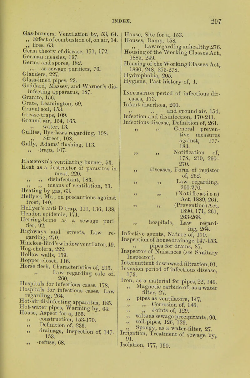 Gas-burners, Ventilation by, 53, 04. Effect of combustion of, on air, 34. ,, lires, 63. Germ theory of disease, 171, 172. German measles, 197. Germs and spores, 182. ,, as sewage purifiers, 76. Glanders, •227. Glass-lined pipes, 23. (Joddard, Alassey, and Warner's dis- infecting apparatus, 187. Granite, 156. Grate, Leamington, 60. Gravel soil, 153. Grease-traps, 109. Ground air, 154, 165. water, 13. Gullies, Bye-laws regarding, lOS. ,, Street, ICS. Gully, Adams'flushing, 113. ,, -traps, 107. Hammond's ventilating burner, 53. Heat as a destructor of parasites in meat, 220. ,, disinfectant, 183. ,, ,, means of ventilation, 53. Heating by gas, 63. Hellyer, Mr., on precautions against frost, 140. Hellyer\s anti-D-trap, 111, 130, 138. Hendon epidemic, 171. Herring-brine as a sewasre puri- fier, 92. Highways and streets, Law re- garding, 270. Hinckes-Bird's window ventilator, 49. Hog-cholera, 222. Hollow walls, 159. Hopper-closet, 116. Horse flesh. Characteristics of, 215. ,, Law regarding sale of, 260. Hospitals for iufectious cases, 178. Hospitals for infectious cases, Law regarding, 264. Hot-air disinfecting apparatus, 185. Hot-water pipes. Warming by, 64 House, Aspect for a, 155. ,, construction, 153-170. ,, Definition of, 230. „ drainage, Inspection of, 147- 15.3. -refuse, 68. House, Site for a, 153. Houses, Damp, 158. ,, Law regarding unhealthy ,276. Housing of the Working Classes Act, 1885, 249. Housing of the Working Classes Act, 1890, 248, 275-278. Hydrophobia, 205. Hygiene, Past history of, 1. Incubatiox period of infectious dis- eases, 173. Infant diarrhoea, 200. M and ground air, 154. Infection and disinfection, 170-211. Infectious disease. Definition of, 261. » 5 5 (general preven- tive measures against, 177- 183. M J, Notification of, 178, 210, 260- 270. „ diseases. Form of register of, 262. j> Law regarding, 260-27b. )j „ (^Notification) Act, 1889, 261. j> 55 (Prevention) Act, 1890, 171, 261, 263-268. 5 5 hospitals, Law regard- ing, 264. Infective agents. Nature of, 170. Inspection of house drainage, 147-153. -, pipes for drains, 87. Inspector of Nuisances (see Sanitary Inspector). Intermittent downward filtration, 91. Invasion period of infectious disease! 173. Iron, as a material for pipes, 22, 146. 5 5 JNlagnetic carbide of, as a water filter, 27. ,, pipes as ventilators, 147. 5 5 5 5 Corrosion of, 146. 5 5 5 5 Joints of, 129. , 5 salts as sewage precipitants, 90. 5 5 soil-pipes, 126, 129. 5, Spongy, as a water-filter, 27. Irrigation, Treatment of sewage by, Isolation, 177, 190.