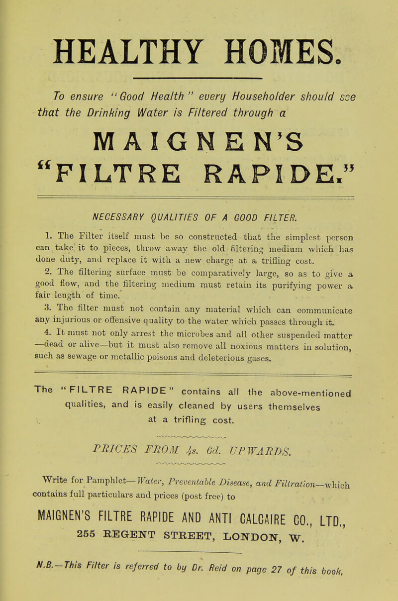 HEALTHY HOMES. To ensure  Good Health  every Householder should see that the Drinking Water is Filtered through a MAIGNEN'S FILTRE RAPIDE. NECESSARY QUALITIES OF A GOOD FILTER. 1. The Filter itself must be so constructed that the simplest person can take'it to pieces, throw away the old filtering medium which lias done duty, and replace it with a new charge at a trifling cost. 2. The filtering surface must be comparatively large, so as to give a good flow, and the filtering medium must retain its purifying power a fair length of time. 3. The filter must not contain any material Avhich can communicate any injurious or offensive quality to the water which passes through it. 4. It must not only arrest the microbes and all other suspended matter —de^d or alive—but it must also remove all noxious matters in solution, such as sewage or metallic poisons and deleterious gases. The FILTRE RAPIDE contains all the above-mentioned qualities, and is easily cleaned by users themselves at a trifling cost. PRICES FRO21 4s. Gd. UPWARDS. Write for Pamphlet—ira^er, Preventable Disease, and Fillrafton—v^-hich contains full particulars and prices (post free) to MAIGNEN'S FILTRE RAPIDE AND ANTI CALCAIRE CO., LTD., 255 REGENT STREET, LONDOW, W. I-This Filter is referred to by Dr. Reid on page 27 of this book.