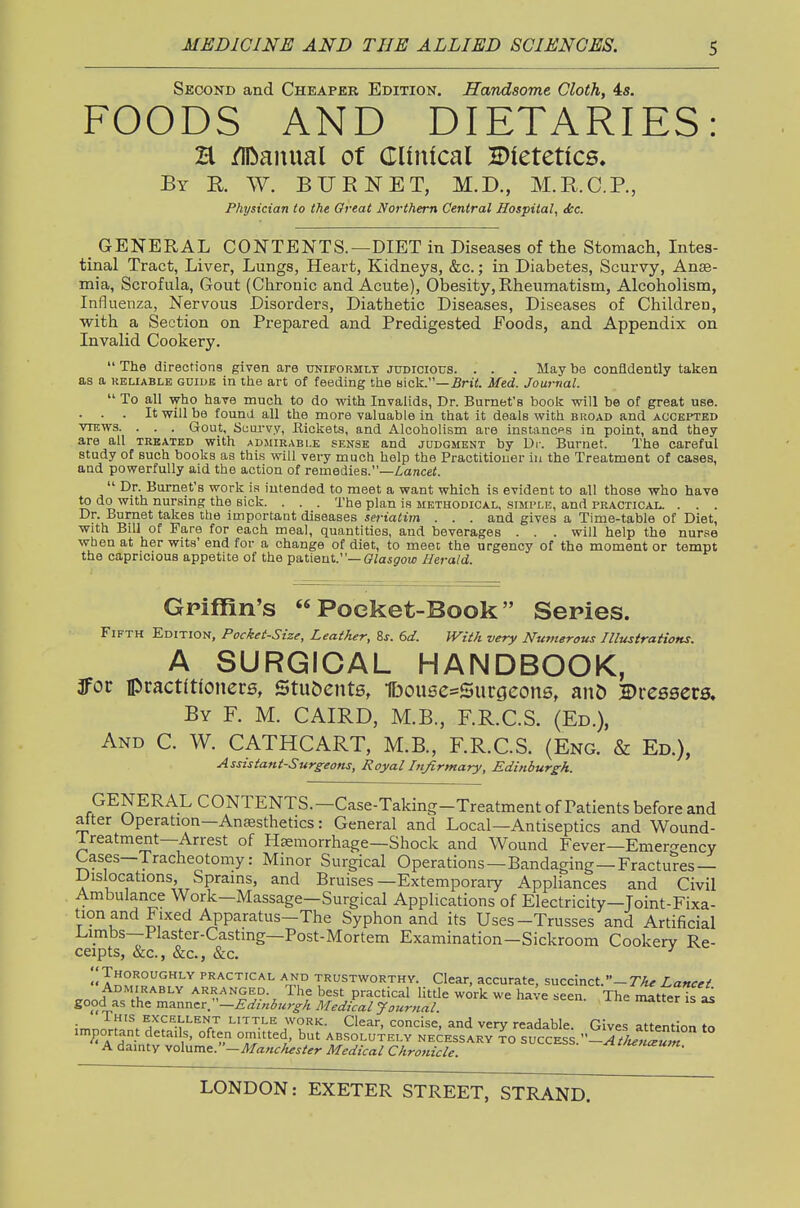 Second and Cheaper Edition. Handsome Cloth, 4s. FOODS AND DIETARIES H /IDauual of CTliiUcal dietetics. By E. W. bit E net, M.D., M.E.C.P., Physician to the Great Northern Central Hospital, tkc. GENERAL CONTENTS.—DIET in Diseases of the Stomach, Intes- tinal Tract, Liver, Lungs, Heart, Kidneys, &c.; in Diabetes, Scurvy, Anae- mia, Scrofula, Gout (Chronic and Acute), Obesity, Rheumatism, Alcoholism, Influenza, Nervous Disorders, Diathetic Diseases, Diseases of Children, ■with a Section on Prepared and Predigested Foods, and Appendix on Invalid Cookery.  The directions given are uniformly judicious. . . . May be confidently taken as a KELiABLB GUIDE in tlie art of feeding ttie sick.—5r»<. Med. Journal.  To all -w-ho have much to do with Invalids, Dr. Burnet's book will be of great use. . . . It will be found all the more valuable in that it deals with broad and accepted VIEWS. . . . Gout, Scurvy, Eickets, and Alcoholism are instances in point, and they are all treated with admirable sense and judgment by Dr. Burnet. The careful study of such books as thi.s will very much help the Practitioner in the Treatment of cases, and powerfully aid the action of remedies.—Z-ancef.  Dr. Burnet's work is intended to meet a want which is evident to all those who have to do with nursing the sick. . . . The plan is methodical, simple, and practical. . . . Dr. Bumet takes the important diseases seriatim . . . and gives a Time-table of Diet, with Bill of Fare for each meal, quantities, and beverages . . . will help the nurse when at her wits' end for a change of diet, to meet the urgency of the moment or tempt the capricious appetite of the pa,tient.—Glasgow Herald. Griffin's Pocket-Book Series. Fifth Edition, Pocket-Size, Leather, is. 6d. Witk very Numerous Illustrations. A SURGICAL HANDBOOK, 3for practitioners, Stu&cnts, 1bou6e=Surc}eon6, an5 Dressers. By F. M. CAIRD, M.B., F.R.C.S. (Ed.), And C. W. CATHCART, M.B, F.R.C.S. (Eng. & Ed.), Assistant-Surgeotis, Royal Infirmary, Edinburgh. GENERAL CONTENTS.—Case-Taking-Treatment of Patients before and after Operation—Anesthetics: General and Local—Antiseptics and Wound- JTreatment-Arrest of Haemorrhage—Shock and Wound Fever—Emero-ency Cases—Tracheotomy: Minor Surgical Operations—Bandaging—Fractures — Dislocations, Sprains, and Bruises—Extemporary Appliances and Civil Ambulance Work—Massage—Surgical Applications of Electricity—Joint-Fixa- tion and Fixed Apparatus-The Syphon and its Uses-Trusses and Artificial Limbs—Flaster-Castmg—Post-Mortem Examination-Sickroom Cookery Re- ceipts, &c., &c., &c. ^ 1^!?.^°'^'''' '■''^^'^'^■^L AND trustworthy. Clear, accurate, succinct.-rA^ Lancet .onH 11^°'''' ^^.-^^S^?- The best practical little work we have seen. The matter Ts ^ good as the mxani^rr—Edinburgh Medical Journal. matter is as \rr.2^^^.^a'?'\^^'^7 ^^'^'^y^ yVR^- Clear, concise, and very readable. Gives attention to important details, often oniitted, but absolutely necessary success.-r/W«T A dainty yQ\\xmi^:'—Ma>ichester Medical Chrotiicle. ^'leiusum.