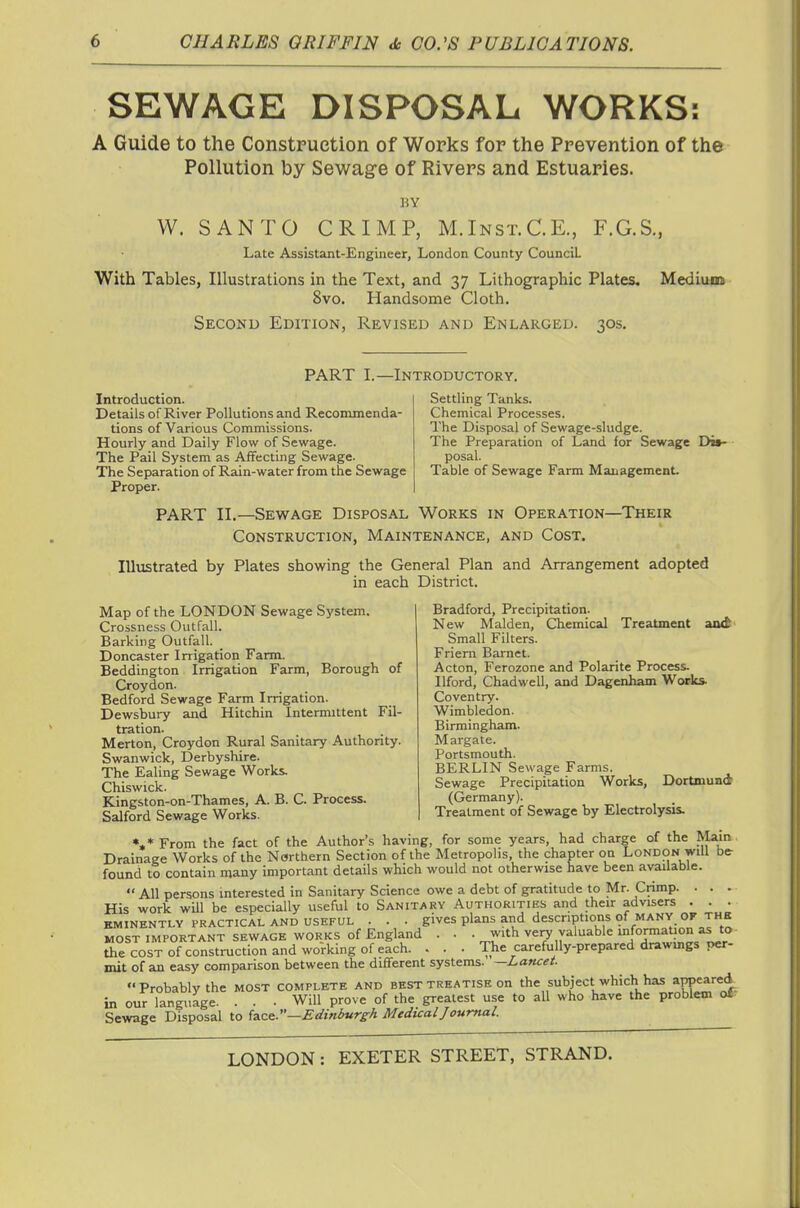 SEWAGE DISPOSAL WORKS: A Guide to the Construction of Works for the Prevention of the Pollution by Sewage of Rivers and Estuaries. BY W. SANTO CRIMP, M.Inst.C.E., F.G.S., Late Assistant-Engineer, London County Council With Tables, Illustrations in the Text, and 37 Lithographic Plates, Medium 8vo. Handsome Cloth. Second Edition, Revised and Enlarged. 30s, PART L—Introductory. Introduction. Details of River Pollutions and Recommenda- tions of Various Commissions. Hourly and Daily Flow of Sewage. The Pail System as AfTecting Sewage. The Separation of Rain-water from the Sewage Proper. Settling Tanks. Chemical Processes. The Disposal of Sewage-sludge. The Preparation of Land for Sewage Di*- posal. Table of Sewage Farm Management. PART II.—Sewage Disposal Works in Operation—Their Construction, Maintenance, and Cost. Illustrated by Plates showing the General Plan and Arrangement adopted in each District. Map of the LONDON Sewage System. Crossness Outfall. Barking Outfall. Doncaster Irrigation Farm. Beddington Irrigation Farm, Borough of Croydon. Bedford Sewage Farm Irrigation. Dewsbury and Hitchin Intenmttent Fil- tration. Merton, Croydon Rural Sanitary Authority. Swanwick, Derbyshire. The Ealing Sewage Works, Chiswick. Kingston-on-Thames, A. B. C. Process. Salford Sewage Works. Bradford, Precipitation. New Maiden, Chemical Treatment aild Small Filters. Friern Barnet. Acton, Ferozone and Polarite Process. Ilford, Chadwell, and Dagenham Works Coventry. Wimbledon. Birmingham. Margate. Portsmouth. BERLIN Sewage Farms. Sewage Precipitation Works, Dortmund (Germany). Treatment of Sewage by Electrolysis. •,*From the fact of the Author's having, for some years, had charge of the ^lain • Drainage Works of the Northern Section of the Metropolis, the chapter on London will be- found to contain many important details which would not otherwise have been available.  All persons interested in Sanitary Science owe a debt of gr.^titude to Mr. Crimp. . . . His work will be especially useful to Sanitary Authorities and their advisers . . . EMINENTLY PRACTICAL AND USEFUL . . . gives plans and descriptions of MANY OF THE MOST IMPORTANT SEWAGE WORKS of England . . Vr'* ^Tl^'^^ ' '^Hli^wW,^ the COST of construction and working of each. . . . The carefully-prepared drawmgs per- mit of an easy comparison between the different systems. —Lancet Probably the MOST complete and best treatise on the subject which has aPPeared in our language. . . . Will prove of the greatest use to all who have the problem off Sewage Disposal to i^ze.:'—Edinburgh Medical Journal.