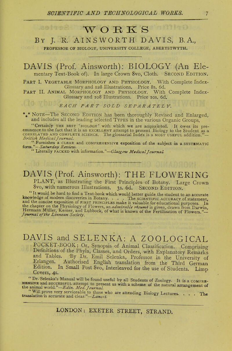 W O H K S By J. R. AINSWORTH DAVIS, B.A., PROFESSOR OF BIOLOGY, UNIVERSITY COLLEGE, ABERYSTWYTH. DAVIS (Prof. Ainsworth): BIOLOGY (An Ele- mentary Text-Book of). In large Crown 8vo, Cloth. Second Edition. Part I. Vegetable Morphology and Physiology. With Complete Index- Glossary and 128 Illustrations. Price 8s. 6d. Part II. Animal Morphology and Physiology. With Complete Index- Glossary and 108 Illustrations. Price los. 6d. EACH PART SOLD SEPARATELY. %* Note—The Second Edition has been thoroughly Revised and Enlarged, and includes all the leading selected Types in the various Organic Groups, Certainly the best 'biology' with which we are acquainted. It owes its pre- eminence to the fact that it is an excellent attempt to present Biology to the Student as a CORRELATED AND COMPLETE SCIENCE. The glossarial Indcx is a MOST USEFUL addition.— British Medical Journal.  Furnishes a clear and comprkhknsivh exposition of the subject in a systematic form.— Saturday Review.  Literally packed with information.—Gii^fiTu/ MtdicalJournal DAVIS (Prof. Ainsworth): THE FLOWERING PLANT, as Illustrating the First Principles of Botany. Large Crown 8vo, with numerous Illustrations. 3s. 6d. Second Edition.  It would be hard to find a Text-book which would better guide the student to an accurate knowledge of modern discoveries in Botany. . . . The scientific accuracy of statement, and the concise exposition of first principles make it valuable for educational purposes. In ^e chapter on the Physiology of Flowers, an admirable risume is given, drawn from Darwin, Hermann Muller, Kerner, and Lubbock, of what is known of the Fertilization of Flowers.— Journal of the Ltnnean Society. DAVIS and SELENKA: A ZOOLOGICAL POCKET-BOOK; Or, Synopsis of Animal Classification. Comprising Definitions of the Phyla, Classes, and Orders, with Explanatory Remarks and Tables. By Dr. Emil Selenka, Professor in the University of Erlangen. Authorised English translation from the Third German Edition. In Small Post 8vo, Interleaved for the use of Students. Limp Covers, 4s.  Dr. Selenka's Manual will be found useful by all Students of Zooloey. It is a comprk- HRNSIVE and successful attempt to present us with a scheme of the natural arrangement of the animal -woxXA. —Edtn. Med. Journal. 6<=mcui oi ^''^^^ serviceable to those who are attending Biology Lectures. ... The translation is accurate and clear. —Z.fl«<rf;;. . •