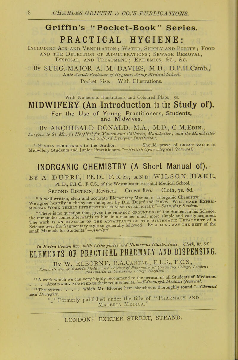 Griffin's Poeket-Book  Series. PRACTICAL HYGIENE: Including Air and Vkntilation ; Water, Supply and Purity ; Food AND THE Detection of Adulterations ; Sewage Removal, Disposal, and Treatment; Epidemics, &c., &c. By SURG.-MAJOR A. M. DAVIES, M.D., D.P.H.Camb., Late Assist.-Professor of Hygiene, Army Medical School. Pocket Size. With Illustrations. With Numerous lUustrations and Coloured Plate. 5s. MIDWIFERY (An Introduction to the Study of). For the Use of Young Practitioners, Students, and Midwives. By ARCHIBALD DONALD, M.A., M.D., C.M.Edin., Surgeon to St. Marys Hospitalfor Woineji and Children, Manchester; and the Manchester and iialford Lyifig-i?i. Ittsiitiction. Highly creditable to the Author. . . . Should prove of great value to Midwifery Students and Junior Practitioners.—British Gyncecological Jottmal. INORGANIC CHEMISTRY (A Short Manual of). By A. DUPRE, Ph.D., F. R. S., and WILSON HAKE, Ph.D., F.I.C.. F.C.S., of the Westminster Hospital Medical School Secokd Edition, Revised. Crown 8vo. Cloth, 7s. 6d.  A well-written, clear and accurate Elementary Manual of Inorganic Chemistry. . . . We agree heartily in the system adopted by Drs. Duprd and Hake. Will make Experi- mental Work trebly interesting because intelligible.' —Saturday Review. There is no question that, given the perfect grounding of the Student in his Science, the remainder comes afterwards to him in a manner much more simple and easily acquired. The work is an example of the advantages of the Systematic Treatment of a Science over the fragmentary style so generally followed. By a long way the best of the small Manuals for Students.—^wfl/yj;;. In Extra Crown %vo, with Litho-plates and Numerous Hlustrations. Cloth, 8j. ELEMENTS OF PRACTICAL PHARMACY AO DISPENSING. By W. elborne, B.A.Cantab., F.LS., F.C.S., nemonstr.xtor of Materia Medica and Teacher of Pharmacy at University College, London; J to University College Hospital. '• A work which we can very highly recommend to the perusal of all Students of Medicine. Admirably adapted to their requirements. Medtcal Journal. The system . . . which Mr. Elborne here sketches is thoroughly sound.—CA«»rzx/ and Driiggist. * * Formerly published under the title of PHARMACY AND * Materia Medica.