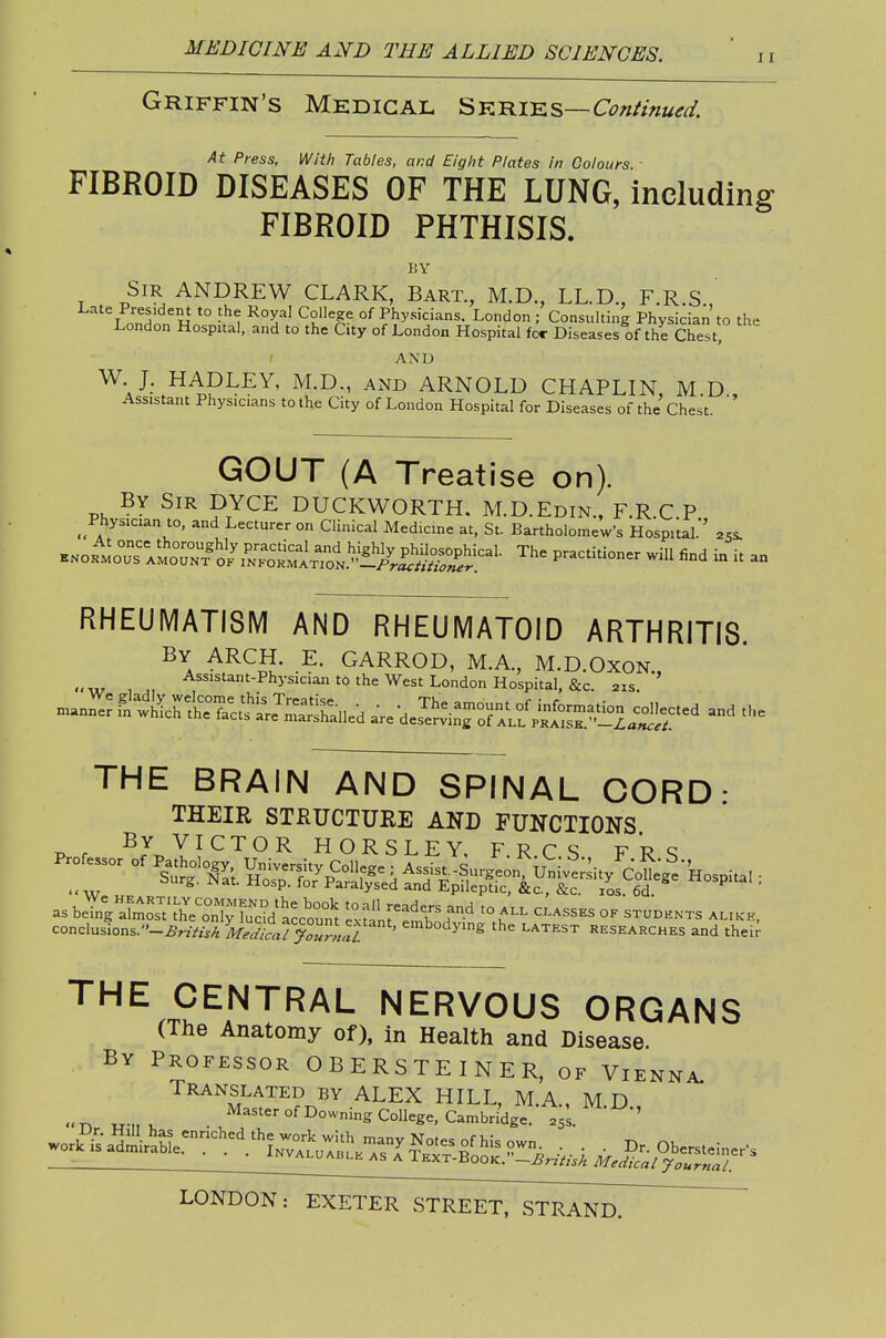 11 Griffin's Mhdigal Sk-rik^—Continued. At Press, With Tables, and Eight Plates in Colours FIBROID DISEASES OF THE LUNG, including FIBROID PHTHISIS. BY Sir ANDREW CLARK, Bart., M.D., LL.D., F.R S T nnH « *° Of Physicians. London ; Consulting Physician to the London Hospital, and to the City of London Hospital for Diseases of the Chest, AND W J. HADLEY, M.D., and ARNOLD CHAPLIN, M D Assistant Physicians to the City of London Hospital for Diseases of the Chest. ' GOUT (A Treatise on). By Sir DYCE DUCKWORTH. M.D.Edin., F.R.C P _ Physician to, and Lecturer on Clinical Medicine at, St. Bartholomew's HospUal.'' acs. ^^oi^o::r^^Z^^^^ The practitioner will find in it an RHEUMATISIVI AND RHEUMATOID ARTHRITIS. By arch. E. GARROD, M.A., M.D.Oxon., , , ^^^'^'=»n'-Physician to the West London Hospital, &c. 21s. and the THE BRAIN AND SPINAL CORD- THEIR STRUCTUEE AND FUNCTIONS pr By VICTOR HORSLEY, F. R C S FRS THE CENTRAL NERVOUS ORGANS (The Anatomy of), in Health and Disease. By Professor OBERSTEINER, of Vienna.