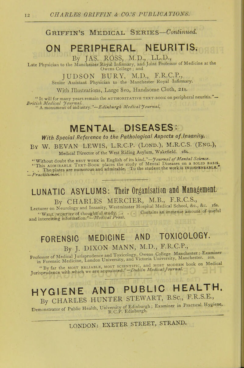 Griffin's Medical SiE:mKS—Continued. ON PERIPHERAL NEURITIS. By JAS. ROSS, M.D., LL.D., Late Physician to the Manchester Royal Infirmary, and Joint Professor of Medicine at the Owens College ; and JUDSON BURY, M.U., F.R.C.R, Senior Assistant Physician to the Manchester Royal Infirmary. With Illustrations, Large 8vo, Handsome Cloth, 2is.  It will for many years remain the authoritative text-book on peripheral neuritis.— British Medical Journal. A monument odndastry.—Edinburg-k Medical Journal, MENTAL DISEASES: V^ith Special Reference to the Pathological Aspects of Insanity. By W. BEVAN lewis, L.R.C.P. (Lond.), M.R.C.S. (Eng.), Medical Director of the West Riding Asylum, Wakefield. 28s. Without doubt the best work in English of its ^^^f'-y''r^^''-^^'^''^f^'**^'^^^^ 'This ADMIRABLE Text-Book places the study of Mental Diseases on a solid basis^ The plates are numerous and admirable. To the student the work is inuispensable. —Practitioner. LUNATIC ASYLUMS: TMr Organisation and Management. By CHARLES MERCIER, M.B., F.R.C.S., Lecturer on Neurology and Insanity, Westminster Hospital Medical School, &c., &c. i6s. Well worthy of thoughtful study. . . . Contains an immense amount of useful and interesting information.—i'i/^^zVa/ Press. FORENSIC MEDICINE AND TOXICOLOGY. By J. DIXON MANN, M.D., F.R.C.P., HYGIENE AND PUBLIC HEALTH. By CHARLES HUNTER STEWART, B.Sc, F.R.S.E., D=™.,.,..or of Public HeaUh.U„;..™t, of EdW^^^^^^ Ex»»» in P«.™^ Hy„»=,