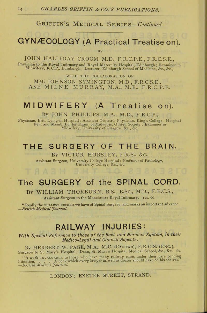 Griffin's Medical Sk^iks—Continued. GYNiCCOLOGY (A Practical Treatise on). BY JOHN HALLIDAY GROOM, M.D., F.R.C.P.E., F.R.C.S.E., Physician to the Royar Infirmary and Royal Maternity Hospital, Edinburgh; Examiner in Midwifery, R.C.P., Edinburgh; Lecturer, Edinburgh School of Medicine, &c., &c., WITH THE COLLABORATION OF MM. JOHNSON SYMINGTON, M.D., F.R.G.S.E.. And MILNE MURRAY, M.A., M.B., F.R.G.P.E. MIDWIFERY (A Treatise on). By JOHN PHILLIPS, M.A., M.D., F.R.G.P., Physician, Brit. Lying-in Hospital: Assistant Obstetric Physician, King's College, Hospital Fell, and Memb. Bd. for Exam, of Midwives, Obstet. Society : Examiner in Midwifery, University of Glasgow, &c., &c. THE SURGERY OF THE BRAIN. By VIGTOR HORSLEY, F.R.S., &C., Assistant Surgeon, University College Hospital; Professor of Pathology, University College, &c., &c. The SURGERY of the SPINAL CORD. By WILLIAM THORBURN, B.S., B.Sc, M.D., F.R.G.S., Assistant-Surgeon to the Manchester Royal Infirmary. 12s. 6d.  Really the fullest record we have of Spinal Surgery, and marks an important advance. —British Medical Journal. RkWHkY INJURIES: With Special Reference to those of the Back and Nervous System, in their Medico-Legal and Clinical Aspects. By HERBERT W. PAGE, M.A., M.C. (Cantab), F.R.C.S. (Eng.), Surgeon to St. Mary's Hospital; Dean, St. Mary's Hospital Medical School, &c., &c. 6s. A work INVALUABLE to those who have many railway cases under their care pending litigation. ... A book which every lawyer as well as doctor should have on his shelves. —British Medical Journal.