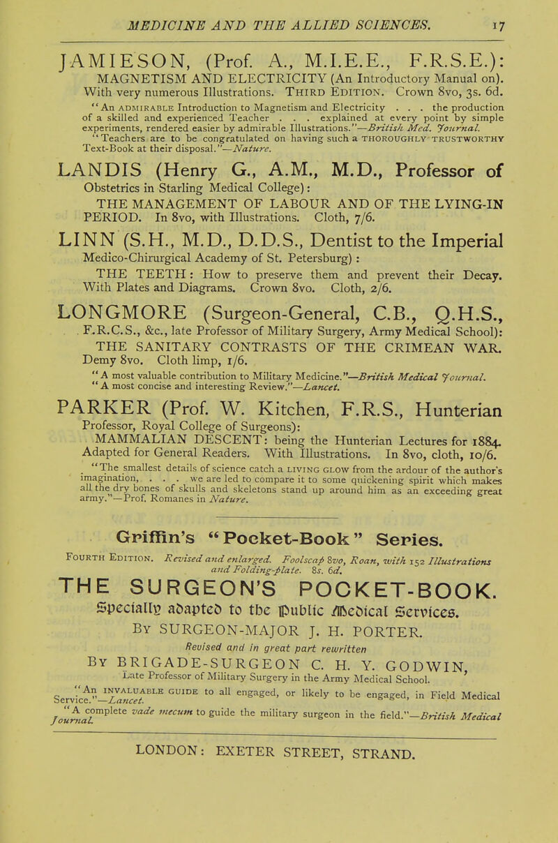 JAMIESON, (Prof. A., M.I.E.E., F.R.S.E.): MAGNETISM AND ELECTRICITY (An Introductory Manual on). With very numerous Illustrations. Third Edition. Crown 8vo, 3s. 6d.  An ADMIRABLE Introduction to Magnetism and Electricity . . . the production of a skilled and experienced Teacher . . . explained at every point by simple experiments, rendered easier by admirable Illustrations.—British Med. 'Joiirnal. Teachers are to be congratulated on having such a thoroughly trustworthy Text-Book at their disposal.—Nature. LANDIS (Henry G., A.M., M.D., Professor of Obstetrics in Starling Medical College): THE MANAGEMENT OF LABOUR AND OF THE LYING-IN PERIOD. In 8vo, with Illustrations. Cloth, 7/6. LINN (S.H., M.D., D.D.S., Dentist to the Imperial Medico-Chirurgical Academy of St. Petersburg) : THE TEETH : How to preserve them and prevent their Decay. With Plates and Diagrams. Crown 8vo. Cloth, 2/6. LONGMORE (Surgeon-General, C.B., Q.H.S., F.R.C.S., &c., late Professor of Military Surgery, Army Medical School): THE SANITARY CONTRASTS OF THE CRIMEAN WAR. Demy 8vo. Cloth limp, 1/6. A most valuable contribution to Military Medicine.—British Medical foumal.  A most concise and interesting Review.—Lancet, PARKER (Prof. W. Kitchen, F.R.S., Hunterian Professor, Royal College of Surgeons): MAMMALIAN DESCENT: being the Hunterian Lectures for 1884. Adapted for General Readers. With Illustrations. In 8vo, cloth, 10/6. . The smallest details of science catch a living glow from the ardour of the author's imagination, ... we are led to compare it to some quickening spirit which makes all the dry bones of skulls and skeletons stand up around him as an exceeding great army.—Prof, Romanes in Nature. Griffin's  Pocket-Book Series. Fourth Edition. Revised and enlarged. Foolscap ?,vo. Roan, with 152 Illustrations and Folding-plate. Zs. 6d. THE SURGEON'S POCKET-BOOK. Specially? a&apteO to tbe public /iReOical Services. By surgeon-major J. H. PORTER. Revised and in great part rewritten By brigade-surgeon C. H. Y. GODWIN J^ate Professor of Military Surgery in the Army Medical School. ' Ser.ice.-'-Zawr^r''^ ^ '° engaged, or likely to be engaged, in Field Medical /^7«^/aT''^'^'^ ^'^'^'^ to guide the military surgeon in the f,c\d.''—British Medical