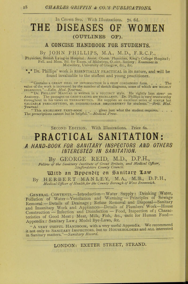 In Crown 8vo. With Illustrations. 7s. 6d. THE DISEASES OF WOMEN (OUTLINES OF). A CONCISE HANDBOOK FOR STUDENTS. By JOHN PHILLIPS, M.A., M.D., F.R.C.P., Physician, British Lying-in Hospital; Assist. Obstet. Physician, King's College Hospital; Fell, and Mem. Bd. for Exam, of Midwives, Q-JStet. Society; Examiner in Midwifery, University of Glasgow, &c., &c. *,* Dr. Phillips' work is essentially practical in its nature, and will be found invaluable to the student and young practitioner.  Contains a GREAT deal of information in a very condensed form. . . . The value of the work is increased by the number of sketch diagrams, some of which are highly INGENIOUS.—Edin. Med. Jouriial. Dr. Phillips' Manual is written in a succinct style. He rightly lays stres- on Anatomy. The passages on case-t.\icing are excellent. Dr. Phillips is very trustworthy throughout in his views on therapeutics. He supplies an excellent series of simple but valuable prescriptions, an indispensable requirement for students.—Brit. Med. youmal. This excellent text-book . . . gives just what the student requires. . , , The prescriptions cannot but be helpful.—Medical Press. Second Edition. With Illustrations. Price 6s. PRACTICAL SANITATION: A HAND-BOOK FOR SANITARY INSPECTORS AND OTHERS INTERESTED IN SANITATION. By GEORGE REID, M.D., D.P.H., Fellow of the Sanitary Institute of Great Britain, and Medical Officer, Staffordshire County Council. mitb an 2lppcn&lj on Sanitary Xaw By HERBERT MAN LEY, M.A., M.B., D.P.H., Medical Officer of Healthfor the County Borough of West Bromwich. General Contents.—Introduction—Water Supply: Drinking Water, Pollution of Water—Ventilation and Warming — Principles of Sewage Removal — Details of Drainage ; Refuse Removal and Disposal—Sanitary and Insanitary Work and Appliances—Details of Plumbers' Work—House Construction — Infection and Disinfection — Food, Inspection of; Charac- teristics of Good Meat; Meat, Milk, Fish, &c., unfit for Human Food- Appendix: Sanitary Law-; Model Bye-Laws, &c. A VERY USEFUL HANDBOOK, with a very useful Appendix. We recommend it not only to Sanitary Inspectors, but to Householders and all interested in Sanitary mQXXQTi.—Sanitary Record.