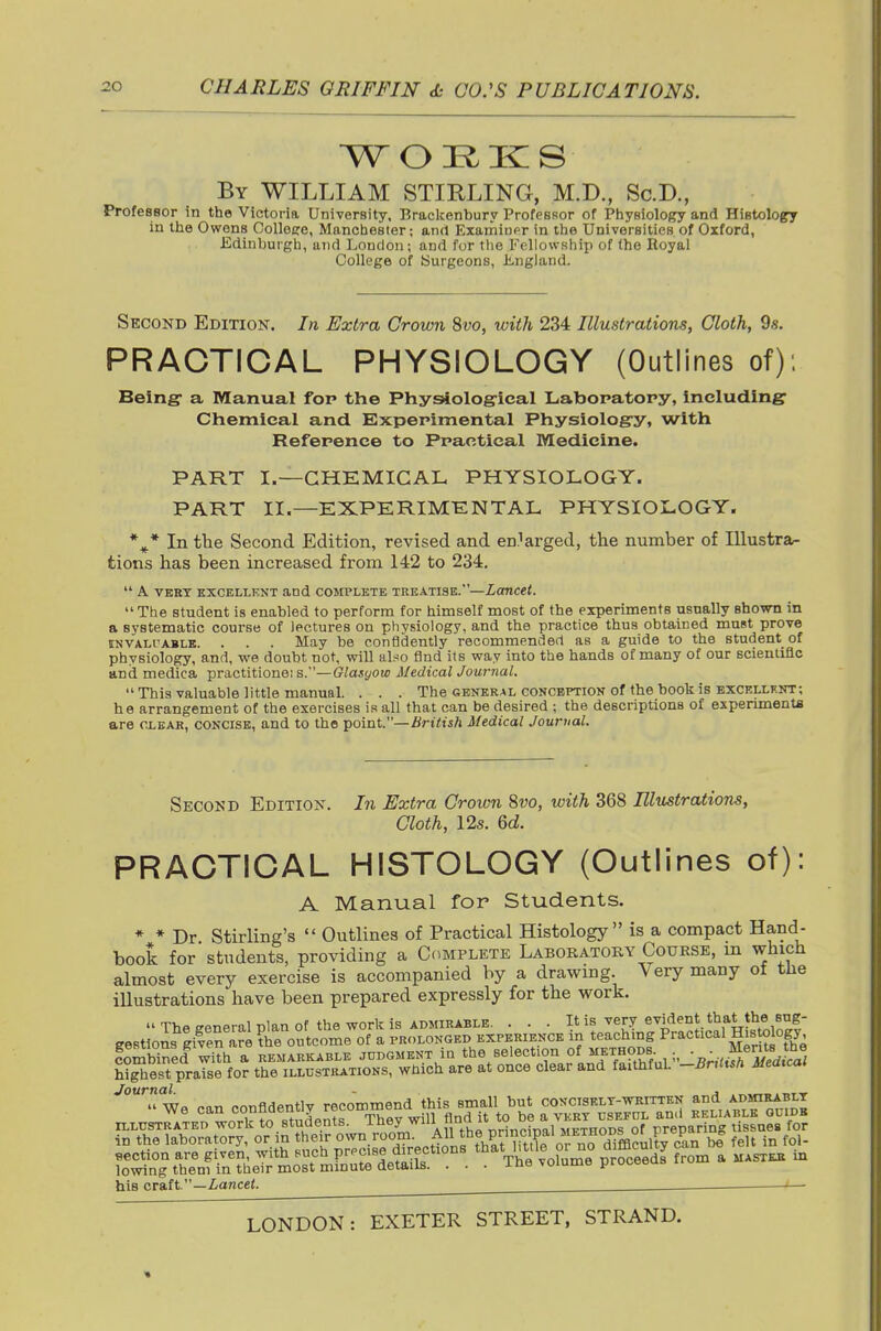 By WILLIAM STIRLING, M.D., Sc.D., ProfesBor in the Victoria University, Brackenbury Professor of Physiology and Histology in the Owens Colloee, Manchester; and Examinpr in the Universities of Oxford, Edinburgh, and London; and for tlie FcllowRhip of the Royal College of [Surgeons, Ji-ngland. Secokd Edition. In Extra Grown %vo, with 234 Illustrations, Cloth, 98. PRACTICAL PHYSIOLOGY (Outlines of); Being- a Manual for the PhysAologrical Laboratory, including' Chemical and Experimental Physiolog-y, with Reference to Practical Medicine. PART I.—CHEMICAL PHYSIOLOGY. PART II.—EXPERIMENTAL PHYSIOLOGY. *^* In tlae Second Edition, revised and en.^arged, the number of lUustra-- tions has been increased from 142 to 234.  A. VERT EXCELLKNT and COMPLETE TREATISE.—LoTlCet. The student is enabled to perform for himself most of the experiments usually Bhown in a systematic course of lectures on physiology, and the practice thus obtained must prove iNVALi'ABLE. . . . May be confidently recommended as a guide to the student of physiology, and, we doubt not, will also find its way into the hands of many of our scienliflc and medica practitione; s.—Olasyow Medical Jownal. This valuable little manual. . . . The general conception of the book is excellknt; he arrangement of the exercises is all that can be desired ; the descriptions of experimenta are clear, concise, and to the point.—British Medical Journal. Second Edition. In Extra Crown 8vo, with 368 Elustrations, Cloth, 12s. Qd. PRACTICAL HISTOLOGY (Outlines of): A Manual for Students. « » Dr Stirling's  Outlines of Practical Histology is a compact Hand- book for students, providing a Complete Laboratory Course, m which almost every exercise is accompanied by a drawing. Very many ot tlie illustrations have been prepared expressly for the work. The general plan of the work is ADMIRABLE. . . . I'J^^T ^^1,'*/°* gestions given are the outcome of a prolonged experience in teaclung Practical Histology Combined with a remarkable judgment m the selection of methods ■ ,,;.^iR^'^^Jc^i hi^est praise for the illustrations, which are at once clear and faithful. -Bnttsh Medical ''TL e- confidently recommen^^^^^ ^^^^11^^^ T.L'^^'^^f. flection are given, with sucn P'^'^'r'*^ i;?- nrho volume nroceeds from a mastkk in lowing them in their most minute details. . . . ine voiume prot-eout. his craft.—XanceJ.