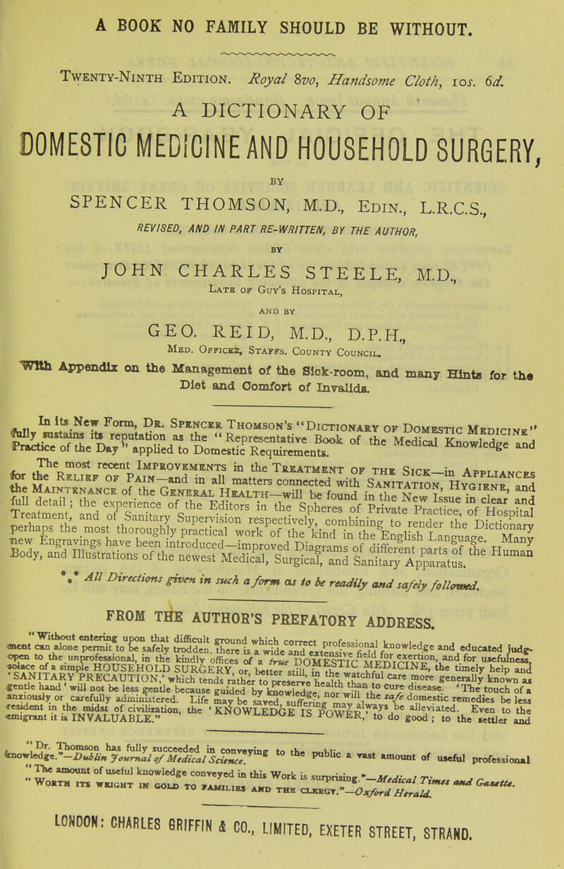 A BOOK NO FAMILY SHOULD BE WITHOUT. Twenty-Ninth Edition. Royal 8vo, Handsome Cloth, los. 6d. A DICTIONARY OF DOMESTIC MEDICINEAND HOUSEHOLD SURGERY, BY SPENCER THOMSON, M.D, Edin, L.R.C.S., REVISED, AND IN PART RE-WRIUEN, BY THE AUTHOR, BY JOHN CHARLES STEELE, M.D, Latb of Guy's Hospital. AND BY GEO. RE ID, M.D., D.RH., Med. Offickjs, Staffs. County Council. ^WBh Appendix on the Management of the Slok-room, and many Hints for the Diet and Comfort of InvalldB. Aiiu^,!?-^*^^™! SANGER Thomson's Dictionary of Domestic Medicine the Maintinance of the General HiiALTH-will b. fomid in thN™Issue in dL,' \* All Dtrecttons given in mch a form as to be readily and safely followed. FROM THE AUTHOR'S PREFATORY ADDRESS. op« to thc.unnrof^ional, in thl kindly office^ rf^'^^^'S^OMEs^^^^^^ u^^JT «oU:e of a simple HOUSEHOLD SURGERY or^ l^tteTstill ^ ► MEDICINE, the timely help anj 'SANITARY PRECAUTION,' which tends rilif^r to^^el^JJ^heS^^ *=^'J°'* S:enerally knoVn « «entJe hand ' wiU not be less gentle because JHiided by l^o^I^L nor J^.i^ ^^he touch of a anxiously or carefully administered. Life Say be sJv^ Tufe 1 domestic remedies be less Wae.^!^Ll^^^L^/^^^^^^^ ^ P«bUc a amount of useful professional °^ knowledge conveyed in this Work is surprising.Tim^s W Worth its wkicht ik gold to familiks a«> thh c^rJoJr^ff^Jl LONDON: CHARLES GRIFFIN 4 CO., LIMITED, EXETER STREET. STRAND.