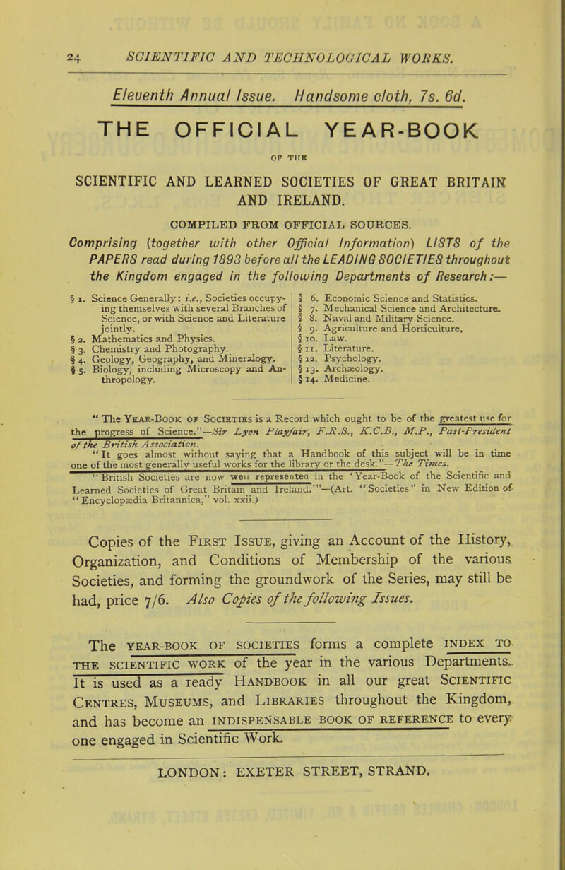 Eleventh Annual Issue. Handsome cloth, 7s. 6d. THE OFFICIAL YEAR-BOOK OF THE SCIENTIFIC AND LEARNED SOCIETIES OF GREAT BRITAIN AND IRELAND. COMPILED FROM OFFICIAL SOURCES. Comprising [together witii otiier Official Information) LISTS of the PAPERS read during 1893 before all the LEADING SOCIETIES throughout the Kingdom engaged in the following Departments of Research;— § I. Science Generally: r.^., Societies occupy- ing themselves with several Branches of Science, or with Science and Literature jointly. § 2. Mathematics and Physics. § 3. Chemistry and Photography. § 4. Geology, Geography, and Mineralogy. § 5. Biology, including Microscopy and An- thropology. 5 6. Economic Science and Statistics. 4 7. Mechanical Science and Architecture. § 8. Naval and Military Science. § 9. Agriculture and Horticulture. § 10. Law. §11. Literature. § 12. Psychology. § 13. Archaeology. § 14. Medicine.  The Ykar-Book of Societies is a Record which ought to be of the greatest use for the progress of Science.—^itV Lyon Play/air, F.R.S., K.C.B., M.P., Past-President of the British Association.  It goes almost without saying that a Handbook of this subject will be in time one of the most generally useful works for the library or the desk.—Tke Times. British Societies are now wen representea in the 'Year-Book of the Scientific and Learned Societies of Great Britam and Ireland.'—(Art. Societies in New Edition of-  Encyclopaedia Britannica, vol. xxii.) Copies of the First Issue, giving an Account of the History, Organization, and Conditions of Membership of the various Societies, and forming the groundwork of the Series, may still be had, price 7/6. Also Copes of the following Issues. The YEAR-BOOK OF SOCIETIES forms a complete index to. THE SCIENTIFIC WORK of the year in the various Departments.. It is used as a ready Handbook in all our great Scientific Centres, Museums, and Libraries throughout the Kingdom,, and has become an indispensable book of reference to every one engaged in Scientific Work.