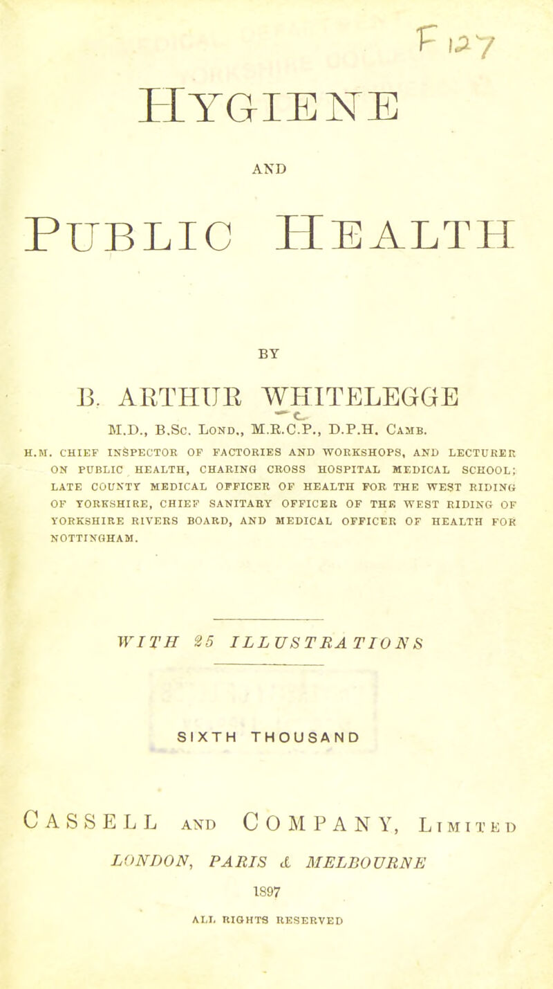 AND PublicHealth H.M. CHIEF INSPECTOE OP FACTORIES AND WOEKSHOPS, AND LECTUREK ON PUBLIC HEALTH, CHAEINO CROSS HOSPITAL MEDICAL SCHOOL; LATE COUNTr MEDICAL OFFICER OF HEALTH FOE THE WEST RIDING OF YORKSHIRE, CHIEF SANITARY OFFICER OF THF. WEST RIDING OF YORKSHIRE EIVERS BOARD, AND MEDICAL OFFICER OF HEALTH FOR NOTTINGHAM. Cassell and Company, limited LONDON, PARIS d MELBOURNE 1897 BY B. AETHUE WHITELEGGE M.D., B.Sc. LOND., M.R.C.P., D.P.H. Camb. WITH 25 ILLUSTRATIONS SIXTH THOUSAND ALL RIGHTS RESERVED