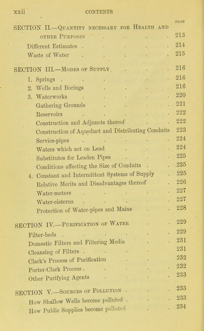 PAGE SECTION II—Quantity necessary for Health and other Purposes . . . .213 Different Estimates . . . . .214 Waste of Water . 215 SECTION III—Modes of Supply. 1. Springs . 2. Wells and Borings 3. Waterworks Gathering Grounds Reservoirs Construction and Adjuncts thereof Construction of Aqueduct and Distributing Conduits Service-pipes . Waters which act on Lead Substitutes for Leaden Pipes Conditions affecting the Size of Conduits . 4. Constant and Intermittent Systems of Supply Relative Merits and Disadvantages thereof Water-meters Water-cisterns Protection of Water-pipes and Mains SECTION IV.—Purification of Water Filter-beds . Domestic Filters and Filtering Media Cleansing of Filters . Clark's Process of Purification Porter-Clark Process. Other Purifying Agents SECTION V.—Sources of Pollution How Shallow Wells become polluted How Public Supplies become polluted 216 216 216 220 221 222 222 223 224 224 225 225 225 226 227 227 228 229 229 231 231 232 232 233 233 233 234