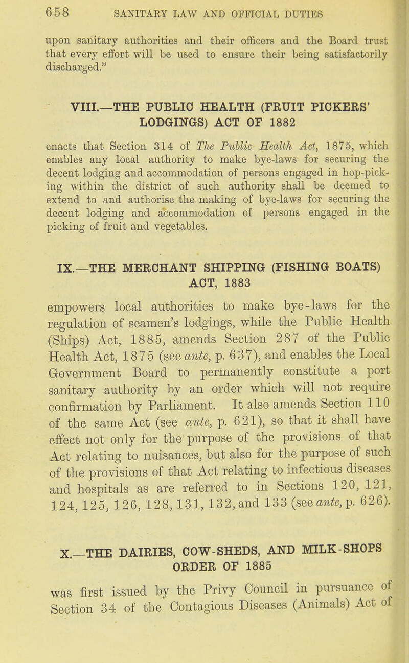 upon sanitary authorities and their officers and the Board trust that every effort will be used to ensure their being satisfactorily discharged. VIII.—THE PUBLIC HEALTH (FRUIT PICKERS' LODGINGS) ACT OF 1882 enacts that Section 314 of The Public Health Act, 1875, which enables any local authority to make bye-laws for securing the decent lodging and accommodation of persons engaged in hop-pick- ing within the district of such authority shall be deemed to extend to and authorise the making of bye-laws for securing the decent lodging and accommodation of persons engaged in the picking of fruit and vegetables. IX. —THE MERCHANT SHIPPING (FISHING BOATS) ACT, 1883 empowers local authorities to make bye-laws for the regulation of seamen's lodgings, while the Public Health (Ships) Act, 1885, amends Section 287 of the Public Health Act, 1875 (see ante, p. 637), and enables the Local Government Board to permanently constitute a port sanitary authority by an order which will not require confirmation by Parliament. It also amends Section 110 of the same Act (see ante, p. 621), so that it shall have effect not only for the purpose of the provisions of that Act relating to nuisances, but also for the purpose of such of the provisions of that Act relating to infectious diseases and hospitals as are referred to in Sections 120, 121, 124,125, 126, 128, 131, 132, and 133(seea?^,p. 626). X. —THE DAIRIES, COW-SHEDS, AND MILK-SHOPS ORDER OF 1885 was first issued by the Privy Council in pursuance of Section 34 of the Contagious Diseases (Animals) Act of