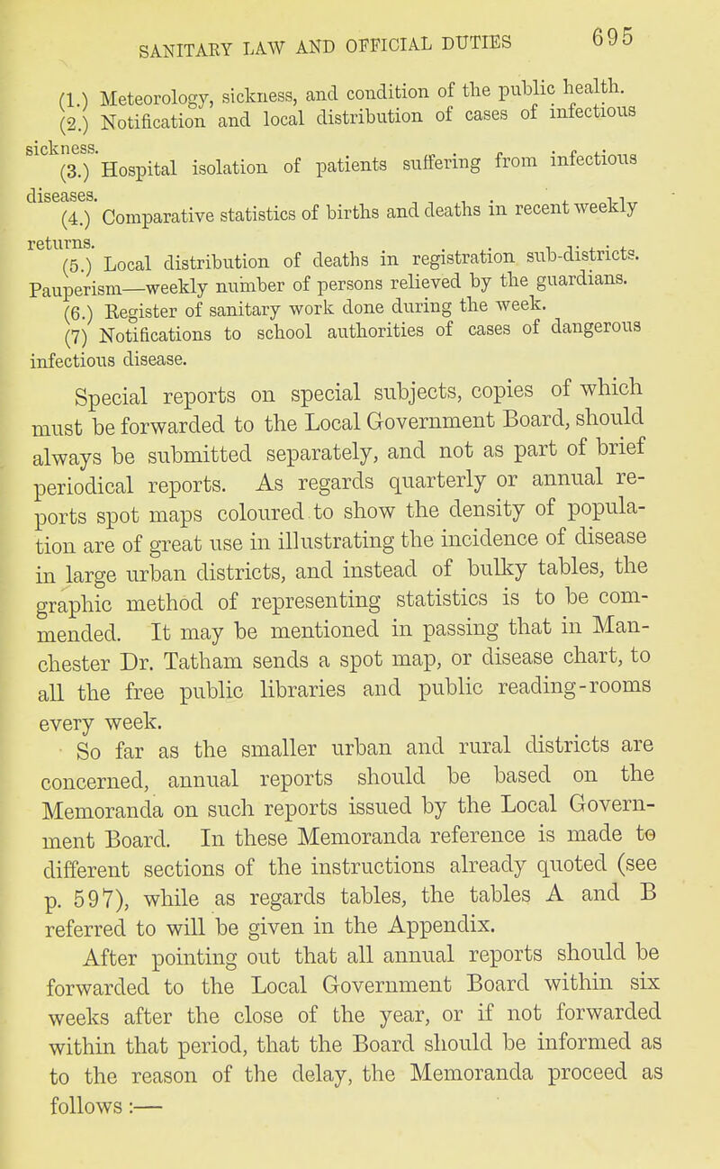 (1) Meteorology, sickness, and condition of the public health. (2.) Notification and local distribution of cases of infectious SI civ IIGSS (3.) Hospital isolation of patients suffering from infectious (4.) ' Comparative statistics of births and deaths in recent weekly returns. . . , ,. . , (5 ) Local distribution of deaths in registration sub-districts. Pauperism—weekly nuhiber of persons relieved by the guardians. (6.) Register of sanitary work done during the week. (7) Notifications to school authorities of cases of dangerous infectious disease. Special reports on special subjects, copies of which must be forwarded to the Local Government Board, should always be submitted separately, and not as part of brief periodical reports. As regards quarterly or annual re- ports spot maps coloured to show the density of popula- tion are of great use in illustrating the incidence of disease in large urban districts, and instead of bulky tables, the graphic method of representing statistics is to be com- mended. It may be mentioned in passing that in Man- chester Dr. Tatham sends a spot map, or disease chart, to all the free public libraries and public reading-rooms every week. So far as the smaller urban and rural districts are concerned, annual reports should be based on the Memoranda on such reports issued by the Local Govern- ment Board. In these Memoranda reference is made to different sections of the instructions already quoted (see p. 597), while as regards tables, the tables A and B referred to will be given in the Appendix. After pointing out that all annual reports should be forwarded to the Local Government Board within six weeks after the close of the year, or if not forwarded within that period, that the Board should be informed as to the reason of the delay, the Memoranda proceed as follows:—