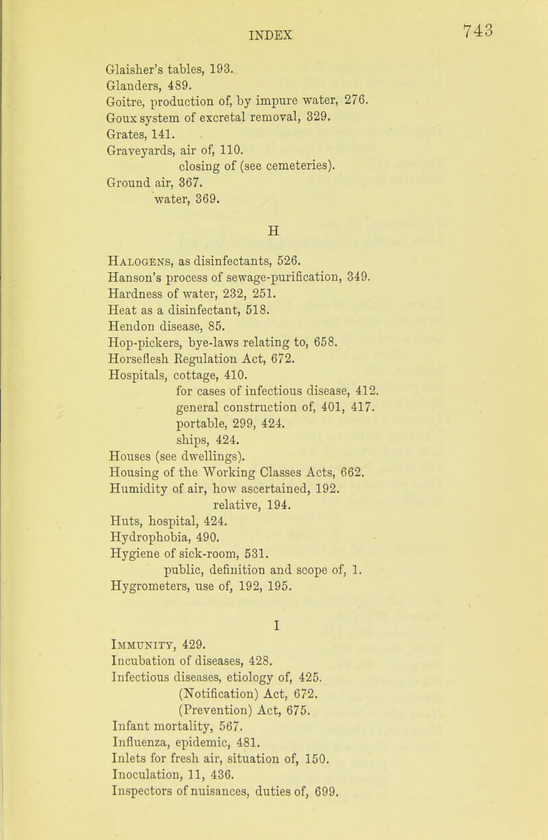 Glaisher's tables, 193. Glanders, 489. Goitre, production of, by impure water, 276. Goux system of excretal removal, 329. Grates, 141. Graveyards, air of, 110. closing of (see cemeteries). Ground air, 367. water, 369. H Halogens, as disinfectants, 526. Hanson's process of sewage-purification, 349. Hardness of water, 232, 251. Heat as a disinfectant, 518. Hendon disease, 85. Hop-pickers, bye-laws relating to, 658. Horseflesh Regulation Act, 672. Hospitals, cottage, 410. for cases of infectious disease, 412. general construction of, 401, 417. portable, 299, 424. ships, 424. Houses (see dwellings). Housing of the Working Classes Acts, 662. Humidity of air, how ascertained, 192. relative, 194. Huts, hospital, 424. Hydrophobia, 490. Hygiene of sick-room, 531. public, definition and scope of, 1. Hygrometers, use of, 192, 195. I Immunity, 429. Incubation of diseases, 428. Infectious diseases, etiology of, 425. (Notification) Act, 672. (Prevention) Act, 675. Infant mortality, 567. Influenza, epidemic, 481. Inlets for fresh air, situation of, 150. Inoculation, 11, 436. Inspectors of nuisances, duties of, 699.