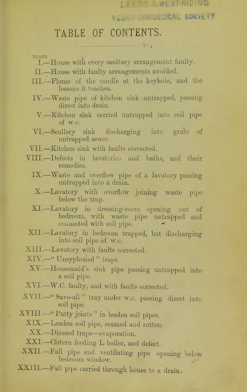 MEDICO-CHlRUKCICAt SOCIETY TABLE OF CONTENTS. PLATE I.—House with, every sanitary arrangement faulty. II.—House with faulty arrangements avoided. III. —Flame of the candle at the keyhole, and the lessons it teaches. IV. —Waste pipe of kitchen sink Entrapped, passing direct into drain. V.—Kitchen sink carried untrapped into soil pipe of w.c. YI.—Scullery sink discharging into gra'te of untrapped sewer. VII.—Kitchen sink with faults corrected. VIII.—Defects in lavatories and baths, and their remedies. IX.—Waste and overflow pipe of a lavatory passing untrapped into a drain. X.—Lavatory with overflow joining waste pipe below the trap. XI.—Lavatory in dressing-room opening out of bedroom, with waste pipe untrapped and connected with soil pipe. *• XII.—Lavatory in bedroom trapped, but discharging into soil pipe of w.c. XIII. —Lavatory with faults corrected. XIV. — Unsyphoiiecl  traps. XV.—Housemaid's sink pipe passing untrapped into a soil pipe. XVI.—W.C. faulty, and with faults corrected. XVII.—Save-all tray under w.c. passing direct into soil pipe. XVIII.—Putty joints in leaden soil pipes. XIX.—Leaden soil pipe, seamed and rotten. XX.—Disused traps—evaporation. XXL—Cistern feeding L boiler, and defect, XXII.—Fall pipe and ventilating pipe opening below bedroom window. XXIII.—Fall pipe carried through house to a drain.