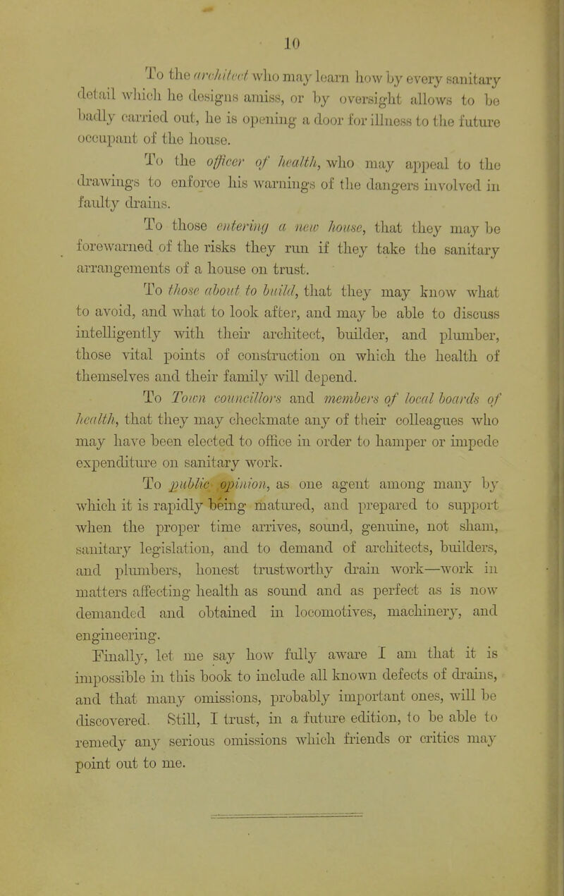 JO To the cerohitect who may learn how by every sanitary detail which he designs amiss, or by oversight allows to be badly carried out, lie is opening a door for illness to the future occupant of the house. To the officer of health, who may appeal to the drawings to enforce his warnings of the dangers involved in faulty drains. To those entering a new house, that they may be forewarned of the risks they run if they take the sanitary arrangements of a house on trust. To those about to build, that they may know what to avoid, and what to look after, and may be able to discuss intelligently with their architect, builder, and plumber, those vital points of construction on which the health of themselves and their family will depend. To Town councillors and members of local boards of health, that they may checkmate any of their colleagues who may have been elected to office in order to hamper or impede expenditure on sanitary work. To public-opinion, as one agent among many by which it is rapidly being matured, and prepared to support when the proper time arrives, sound, genuine, not sham, sanitary legislation, and to demand of architects, builders, and plumbers, honest trustworthy drain work—work in matters affecting health as sound and as perfect as is now demanded and obtained in locomotives, machinery, and engineering. Finally, let me say how fully aware I am that it is impossible in this book to include all known defects of drains, and that many omissions, probably important ones, will be discovered. Still, I trust, in a future edition, io be able to remedy any serious omissions which friends or critics may point out to me.