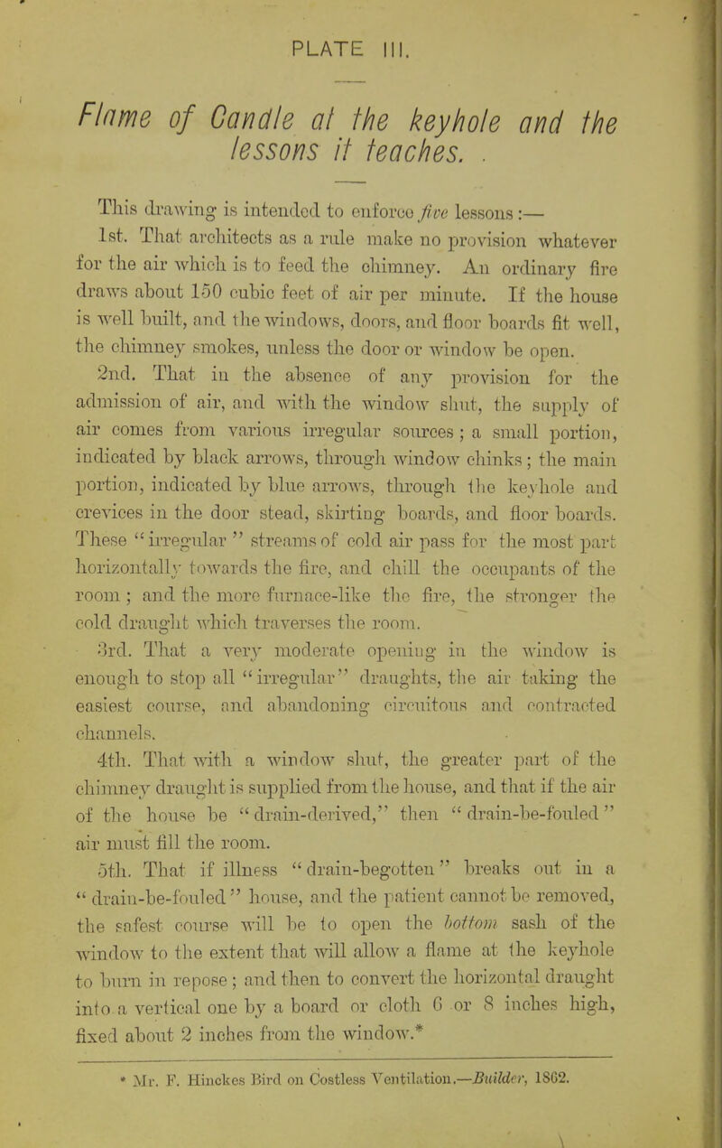 Flame of Candle at the keyhole and the lessons it teaches. . This drawing is intended to enforce fice lessons :— 1st, That architects as a rule make no provision whatever for the air which is to feed the chimney. An ordinary fire draws about 150 cubic feet of air per minute. If the house is well built, and the windows, doors, and floor boards fit well, the chimney smokes, unless the door or window be open. 2nd. That in the absence of any provision for the admission of air, and with the window shut, the supply of air comes from various irregular sources ; a small portion, indicated by black arrows, through window chinks; the main portion, indicated by blue arrows, through the keyhole and crevices in the door stead, skirting boards, and floor boards. These irregular  streams of cold air pass for the most part horizontally towards the fire, and chill the occupants of the room ; and the more furnace-like the fire, the stronger tlie cold draught which traverses the room. 3rd. That a very moderate opening in the window is enough to stop all  irregular draughts, the air taking the easiest course, and abandoning eircuitous and contracted channels. 4th. That with a window shut, the greater part of the chimney draught is supplied from the house, and that if the air of the house be  drain-derived, then  drain-be-fouled  air must fill the room. 5th. That if illness drain-begotten breaks out. in a  drain-be-fouled house, and the patient cannot be removed, the safest course will be to open the bottom sash of the window to the extent that will allow a flame at the keyhole to burn in repose ; and then to convert the horizontal draught into, a vertical one by a board or cloth 6 or 8 inches high, fixed about 2 inches from the window.* • Mr. F. Hinckes Bird on Costless Ventilation.—Builder, 1SG2. \