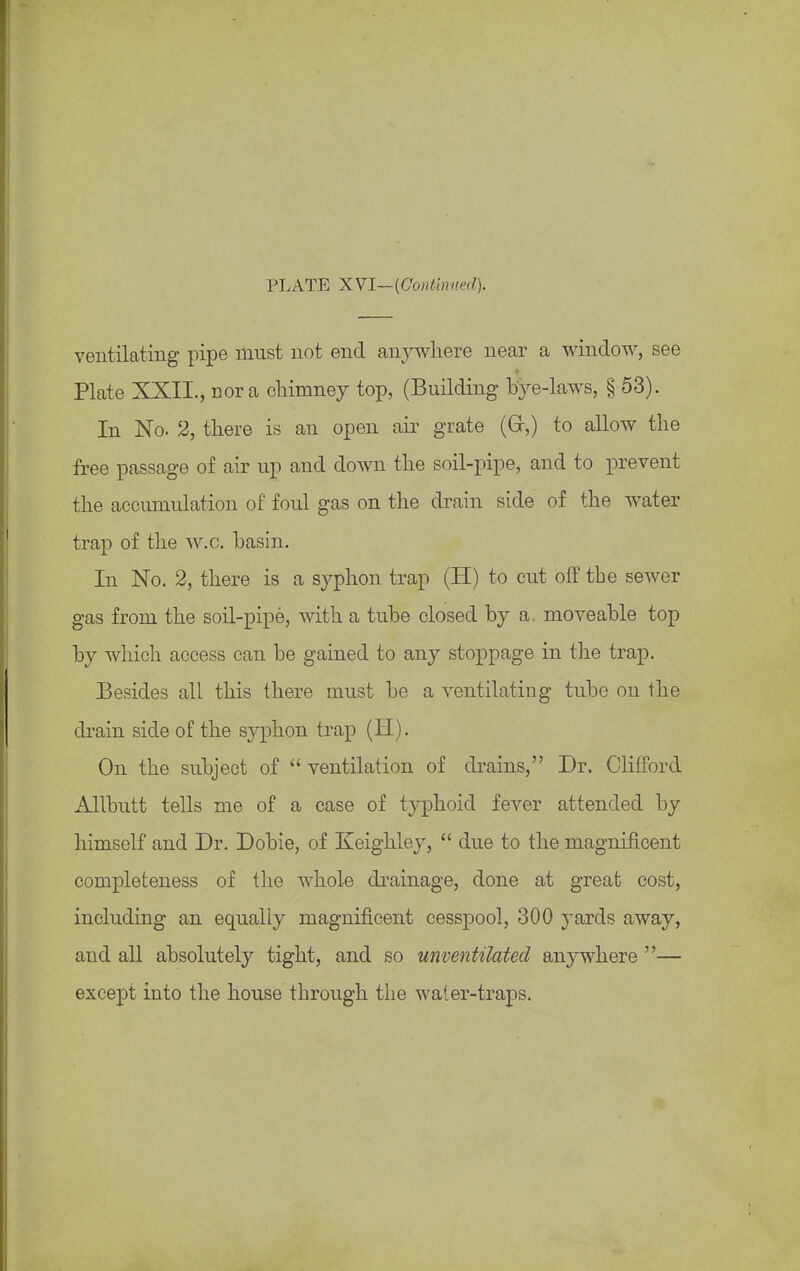 PLATE XVI—{Continued). ventilating pipe must not end anywhere near a window, see Plate XXII., nor a chimney top, (Building bye-laws, § 53). In No. 2, there is an open air grate (Gr,) to allow the free passage of air up and down the soil-pipe, and to prevent the acciimulation of foul gas on the drain side of the water trap of the w.c. basin. In No. 2, there is a syphon trap (H) to cut off the sewer gas from the soil-pipe, with a tube closed by a. moveable top by which access can be gained to any stoppage in the trap. Besides all this there must be a ventilating tube on the drain side of the syphon trap (H). On the subject of  ventilation of drains, Dr. Clifford Allbutt tells me of a case of typhoid fever attended by himself and Dr. Dobie, of Keighley,  due to the magnificent completeness of the whole drainage, done at great cost, including an equally magnificent cesspool, 300 yards away, and all absolutely tight, and so unventilated anywhere — except into the house through the water-traps.