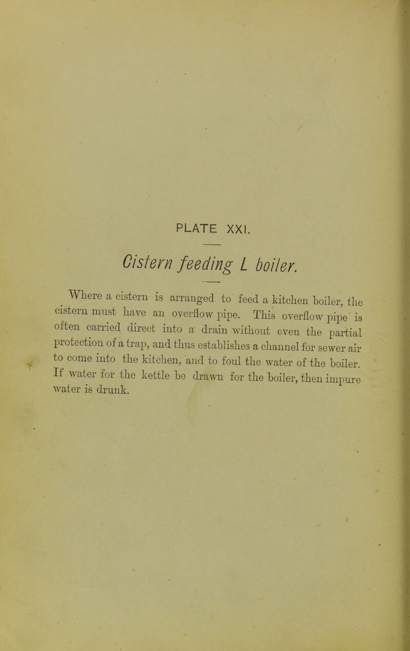 Cistern feeding L boiler. Where a cistern is arranged to feed a kitchen boiler, the cistern must have an overflow pipe. This overflow pipe is often carried direct into a drain without even the partial protection of a trap, and thus establishes a channel for sewer air to come into the kitchen, and to foul the water of the boiler. If water for the kettle be drawn for the boiler, then impure water is drunk.