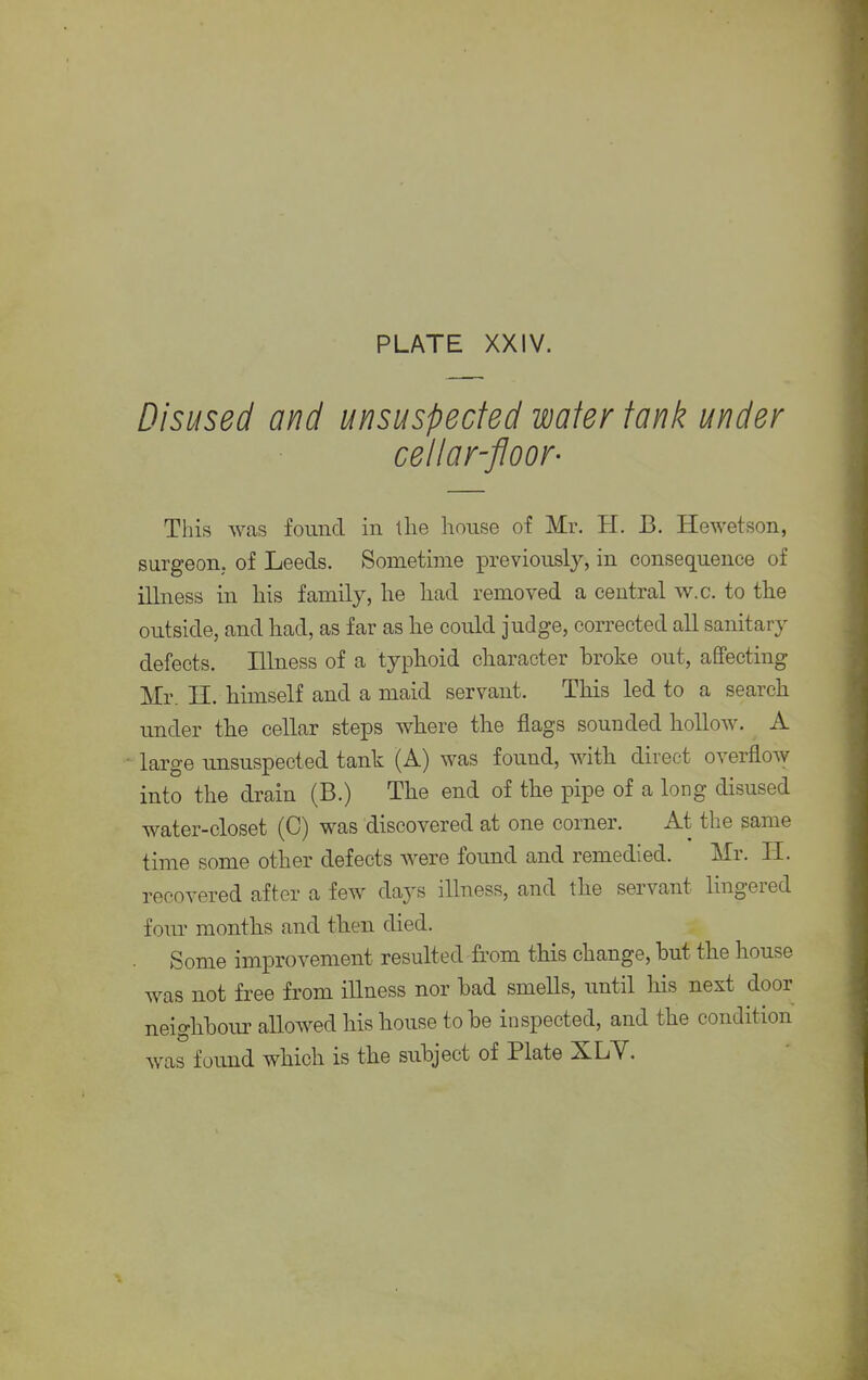 PLATE XXIV. Disused and unsuspected water tank under cellar-floor- This was found in llie house of Mr. H. B. Hewetson, surgeon, of Leeds. Sometime previously, in consequence of illness in his family, he had removed a central w.c. to the outside, and had, as far as he could judge, corrected all sanitary defects. Illness of a typhoid character broke out, affecting Mr. H. himself and a maid servant. This led to a search under the cellar steps where the flags sounded hollow. A large unsuspected tank (A) was found, with direct overflow into the drain (B.) The end of the pipe of a long disused water-closet (C) was discovered at one comer. At the same time some other defects were found and remedied. Mr. H. recovered after a few days illness, and the servant lingered four months and then died. Some improvement resulted from this change, but the house was not free from illness nor bad smells, until his next door neighbour allowed his house to be inspected, and the condition was found which is the subject of Plate XLY.