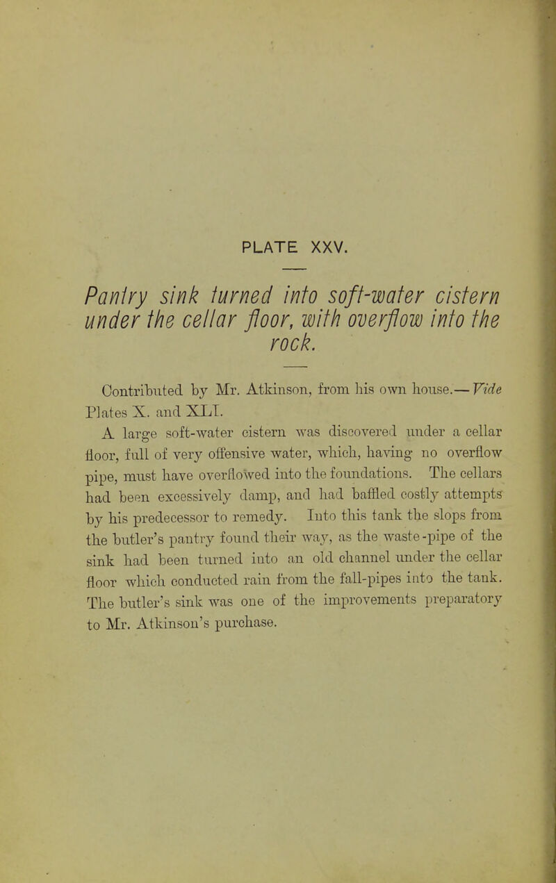 Pantry sink turned into soft-water cistern under the cellar floor, with overflow into the rock. Contributed by Mr. Atkinson, from his own house.— Vide Plates X. and XLT. A large soft-water cistern was discovered under a cellar floor, full of very offensive water, which, having no overflow pipe, must have overflowed into the foundations. The cellars had been excessively damp, and had baffled costly attempts by his predecessor to remedy. Into this tank the slops from the butler's pantry found their way, as the waste -pipe of the sink had been turned into an old channel under the cellar floor which conducted rain from the fall-pipes into the tank. The butler's sink was one of the improvements preparatory to Mr. Atkinson's purchase.