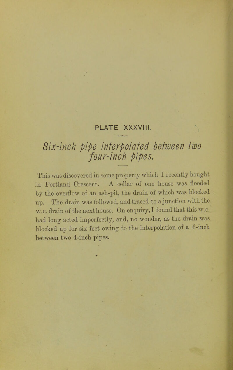 Six-inch pipe interpolated between two four-inch pipes. This was discovered in some property wliioh I recently bought in Portland Crescent. A cellar of one house was flooded by the overflow of an ash-pit, the drain of which was blocked up. The drain was followed, and traced to a junction with the w.c. drain of the next house. On enquiry, I found that this w. c. had long acted imperfectly, and, no wonder, as the drain was blocked up for six feet owing to the interpolation of a 6-inch between two 4-inch pipes.