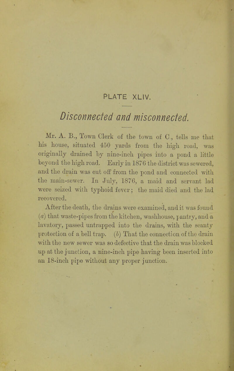 Disconnected and misconnected. Mr. A. B., Town Clerk of the town of C, tells me that his house, situated 450 yards from the high road, was originally drained by nine-inch pipes into a pond a little beyond the high road. Early in 1876 the district was sewered, and the drain was cut off from the pond and connected with the main-sewer. In July, 1876, a maid and servant lad were seized with typhoid fever; the maid died and the lad recovered. After the death, the drains were examined, and it was found (a) that waste-pipes from the kitchen, washhouse, pantry, and a lavatory, passed untrapped into the drains, with the scanty protection of a bell trap, (b) That the connection of the drain with the new sewer was so defective that the drain was blocked up at the junction, a nine-inch pipe having been inserted into an 18-inch pipe without any proper junction.