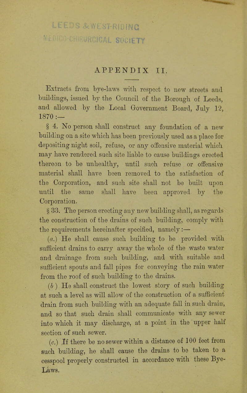 >U(ETY APPENDIX II. Extracts from bye-laws with respect to new streets and buildings, issued by the Council of the Borough of Leeds, and allowed by the Local Government Board, July 12, 1870 § 4. No person shall construct any foundation of a new building on a site which has been previously used as a place for depositing night soil, refuse, or any offensive material which may have rendered such site liable to cause buildings erected thereon to be unhealthy, until such refuse or offensive material shall have been removed to the satisfaction of the Corporation, and such site shall not be built upon until the same shall have been approved by the Corporation, § 33. The person erecting any new building shall, as regards the construction of the drains of such building, comply with the requirements hereinafter specified, namely:— (a.) He shall cause such building to be provided with sufficient drains to cany away the whole of the waste water and drainage from such building, and with suitable and sufficient spouts and fall pipes for conveying the rain water from the roof of such building to the drains. (b ) He shall construct the lowest story of such building at such a level as will allow of the construction of a sufficient drain from such building with an adequate fall in such drain, and so that such drain shall communicate with any sewer into which it may discharge, at a point in the' upper half section of such sewer. (c.) If there be no sewer within a distance of 100 feet from such building, he shall cause the drains to be taken to a cesspool properly constructed in accordance with these Bye- Laws,