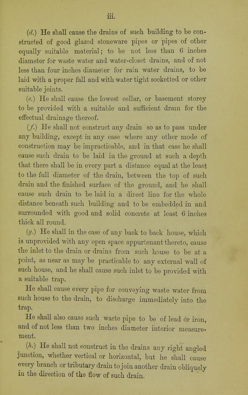 • • » 111. (d.) He shall cause the drains of such building to be con- structed of good glazed stoneware pipes or pipes of other equally suitable material; to be not less than 6 inches diameter for waste water and water-closet drains, and of not less than four inches diameter for rain water drains, to be laid with a proper fall and with water tight socketted or other suitable joints. (e.) He shall cause the lowest cellar, or basement storey to be provided with a suitable and sufficient dram for the effectual drainage thereof. (/.) He shall not construct any drain so as to pass under any building, except in any case where any other mode of construction may be impracticable, and in that case he shall cause such drain to be laid in the ground at such a depth that there shall be in every part a distance equal at the least to the full diameter of the drain, between the top of such drain and the finished surface of the ground, and he shall cause such drain to be laid in a direot line for the whole distance beneath such building and to be embedded in and surrounded with good and solid concrete at least 6 inches thick all round. {g.) He shall in the case of any back to back house, which is unprovided with any open space appurtenant thereto, cause the inlet to the drain or drains from such house to be at a point, as near as may be practicable to any external wall of such house, and he shall cause such inlet to be provided with a suitable trap. He shall cause every pipe for conveying waste water from such house to the drain, to discharge immediately into the trap. He shall also cause such waste pipe to be of lead Or iron, and of not less than two inches diameter interior measure- ment. (h.) He shall not construct in the drains any right angled junction, whether vertical or horizontal, but he shall cause every branch or tributary drain to join another drain obliquely in the direction of the flow of such drain.