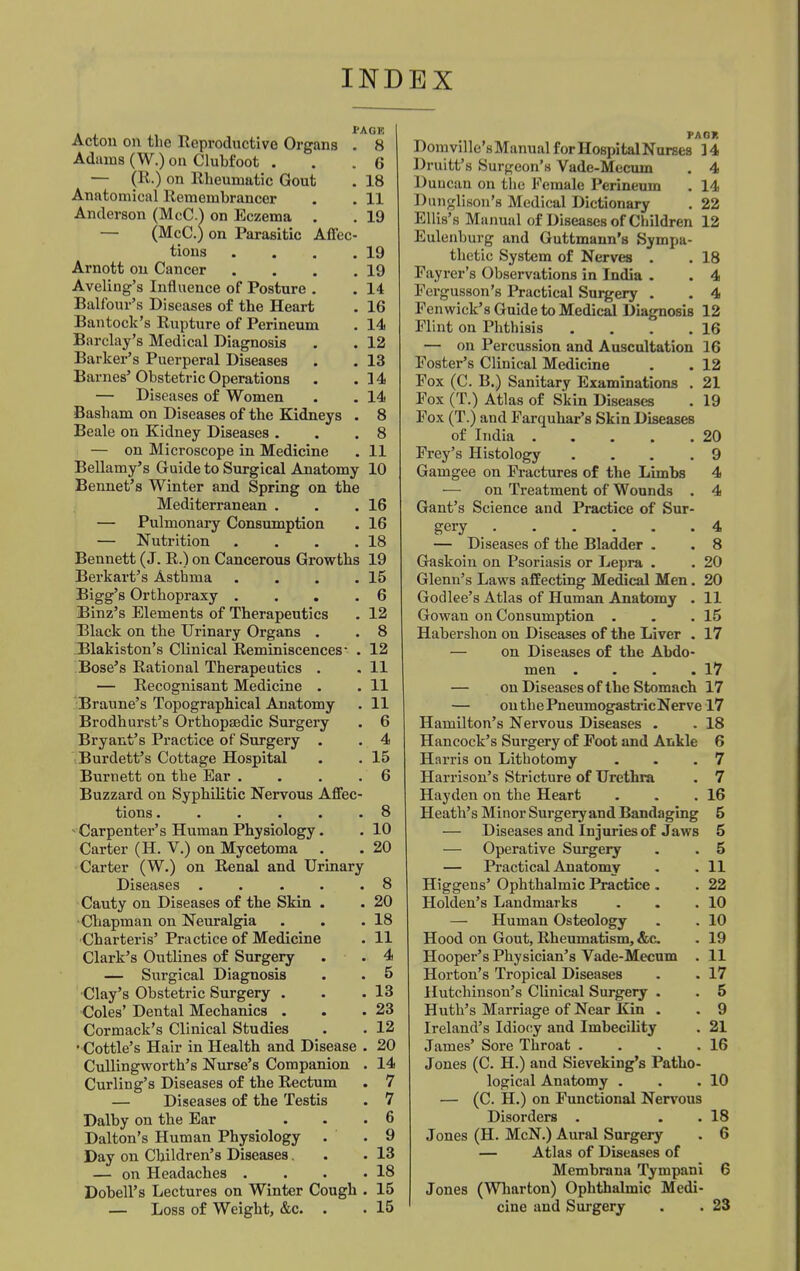 INDEX Acton on the Reproductive Organs . 8 Adiuns (W.) on Clubfoot . .6 — (R.) on Rheumatic Gout . 18 Anatomical Remembrancer . . 11 Anderson (McC.) on Eczema . . 19 (McC.) on Parasitic Affec- tions . . . .19 Arnott on Cancer . . . .19 Aveling's Influence of Posture . . 14 Balfour's Di seases of the Heart . 16 Bantock's Rupture of Perineum . 14 Barclay's Medical Diagnosis . . 12 Barker's Puerperal Diseases . . 13 Barnes' Obstetric Operations . .14 — Diseases of Women . . 14 Basbam on Diseases of the Kidneys . 8 Beale on Kidney Diseases . . .8 — on Microscope in Medicine . 11 Bellamy's Guide to Surgical Anatomy 10 Bennet's Winter and Spring on the Mediterranean . . .16 — Pulmonary Consumption . 16 — Nutrition . . . .18 Bennett (J. R.) on Cancerous Growths 19 Berkart's Asthma . . . .15 Bigg's Orthopraxy .... 6 Binz's Elements of Therapeutics . 12 Black on the Urinary Organs . . 8 Blakiston's Chnical Reminiscences- . 12 Bose's Rational Therapeutics . . 11 — Recognisant Medicine . . 11 Braune's Topographical Anatomy . 11 Brodhurst's Orthopaedic Surgery . 6 Bryant's Practice of Surgery . . 4 Burdett's Cottage Hospital . . 15 Burnett on the Ear . . .6 Buzzard on Syphilitic Nervous Affec- tions ...... 8 - Carpenter's Human Physiology. . 10 Carter (H. V.) on Mycetoma . . 20 Carter (W.) on Renal and Urinary Diseases 8 Cauty on Diseases of the Skin . . 20 Chapman on Neuralgia . . .18 Charteris' Practice of Medicine . 11 Clark's Outlines of Surgery . . 4 — Surgical Diagnosis . . 5 Clay's Obstetric Surgery . . .13 Coles' Dental Mechanics . . .23 Cormack's Clinical Studies . . 12 • Cottle's Hair in Health and Disease . 20 Cullingworth's Nurse's Companion . 14 Curling's Diseases of the Rectum . 7 — Diseases of the Testis . 7 Dalby on the Ear . . .6 Dalton's Human Physiology . .9 Day on Children's Diseases. .13 — on Headaches . . . .18 Dobell's Lectures on Winter Cough . 15 — Loss of Weight, &c. . . 15 PAOR Domville's Manual forHospitalNurses 14 Druitt's Surgeon's Vade-Mecum . 4 Duncan on the Female Perineum . 14 Dunglison's Medical Dictionary . 22 Ellis's Manual of Diseases of Children 12 Eulenburg and Guttmann's Sympa- thetic System of Nerves . . 18 Fayrer's Observations in India . . 4 Fergusson's Practical Surgery . . 4 Fenwick's Guide to Medical Diagnosis 12 Flint on Phthisis . . . .16 — on Percussion and Auscultation 16 Foster's Clinical Medicine . . 12 Fox (C. B.) Sanitary Examinations . 21 Fox (T.) Atlas of Skin Diseases . 19 Fox (T.) and Farqubar's Skin Diseases of India 20 Frey's Histology ... .9 Gamgee on Fractures of the Limbs 4 — on Treatment of Wounds . 4 Gant's Science and Practice of Sur- gery _ 4 — Diseases of the Bladder . . 8 Gaskoiu on Psoriasis or Lepra . . 20 Glenn's Laws affecting Medical Men. 20 Godlee's Atlas of Human Anatomy . 11 Gowan on Consumption . . .15 Habershon on Diseases of the Liver . 17 — on Diseases of the Abdo- men . . . .17 — on Diseases of the Stomach 17 — outhePneumogastricNerve 17 Hamilton's Nervous Diseases . . 18 Hancock's Surgery of Foot and Ankle 6 Harris on Lithotomy . . .7 Harrison's Stricture of Urethra . 7 Hayden on the Heart . . .16 Heath's Minor Surgery and Bandaging 5 — Diseases and Injuries of Jaws 5 — Operative Surgery . . 5 — Practical Anatomy . .11 Higgens' Ophthalmic Practice . . 22 Holden's Landmarks . . .10 — Human Osteology . . 10 Hood on Gout, Rheumatism, &c . 19 Hooper's Physician's Vade-Mecum . 11 Horton's Tropical Diseases . . 17 Hutchinson's CUnical Surgery . . 5 Huth's Marriage of Near Kin . . 9 Ireland's Idiocy and Imbecility . 21 James' Sore Throat . . . .16 Jones (C. H.) and Sieveking's Patho- logical Anatomy . . .10 — (C. H.) on Functional Nervous Disorders . . .18 Jones (H. McN.) Aural Surgery . 6 — Atlas of Diseases of Membrana Tympani 6 Jones (Wharton) Ophthalmic Medi- cine and Surgery . . 23