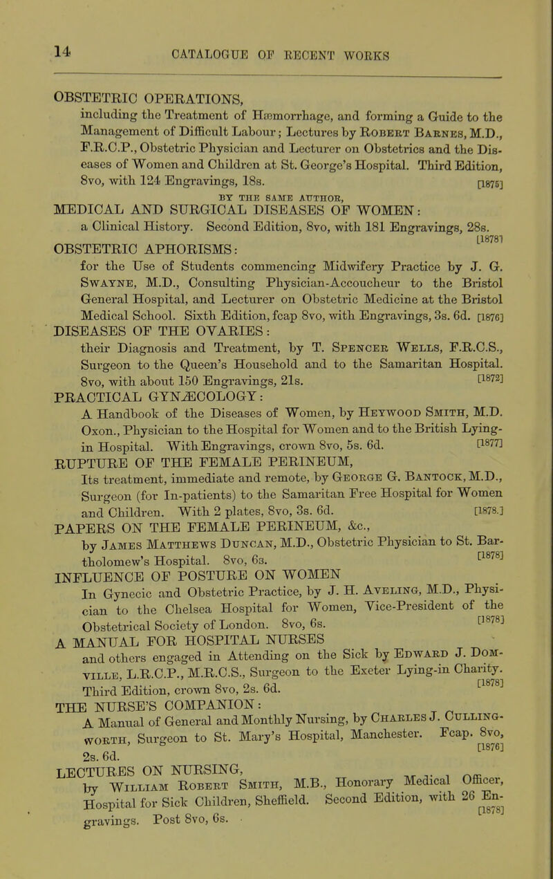 OBSTETRIC OPERATIONS, including the Treatment of Haemorrhage, and forming a Guide to the Management of Difficult Labour; Lectures by Robert Barnes, M.D., F.R.C.P., Obstetric Physician and Lecturer on Obstetrics and the Dis- eases of Women and Children at St. George's Hospital. Third Edition, 8vo, with 124 Engravings, 18s. [1875] BY THE SAME ATTTHOE, MEDICAL AND SURGICAL DISEASES OF WOMEN: a Clinical History. Second Edition, 8vo, with 181 Engravings, 28s. [18781 OBSTETRIC APHORISMS: for the Use of Students commencing Midwifery Practice by J. G. Swayne, M.D., Consulting Physician-Accoucheur to the Bristol General Hospital, and Lecturer on Obstetric Medicine at the Bristol Medical School. Sixth Edition, fcap 8vo, with Engravings, 3s. 6d. Q876] DISEASES OF THE OVARIES: their Diagnosis and Treatment, by T. Spencer Wells, F.R.C.S., Surgeon to the Queen's Household and to the Samaritan Hospital. 8vo, with about 150 Engravings, 21s. C1872J PRACTICAL GYNECOLOGY: A Handbook of the Diseases of Women, by Heywood Smith, M.D. Oxon., Physician to the Hospital for Women and to the British Lying- in Hospital. With Engravings, crown 8vo, 5s. 6d. ti877^ RUPTURE OF THE FEMALE PERINEUM, Its treatment, immediate and remote, by George G. Bantock, M.D., Surgeon (for In-patients) to the Samaritan Free Hospital for Women and Children. With 2 plates, 8vo, 3s. 6d. [1S78.] PAPERS ON THE FEMALE PERINEUM, &c, by James Matthews Duncan, M.D., Obstetric Physician to St. Bar- tholomew's Hospital. 8vo, 6s. [1878] INFLUENCE OF POSTURE ON WOMEN In Gynecic and Obstetric Practice, by J. H. Aveling, M.D., Physi- cian to the Chelsea Hospital for Women, Yice-President of the Obstetrical Society of London. 8vo, 6s. [1878] A MANUAL FOR HOSPITAL NURSES and others engaged in Attending on the Sick by Edward J. Dom- ville, L.R.C.P., M.R.C.S., Surgeon to the Exeter Lying-in Charity. Third Edition, crown 8vo, 2s. 6d. [1878] THE NURSE'S COMPANION: A Manual of General and Monthly Nursing, by Charles J. Culling- worth, Surgeon to St. Mary's Hospital, Manchester. Fcap. 8vo, 2s. 6d. LECTURES ON NURSING, by William Robert Smith, M.B., Honorary Medical Officer, Hospital for Sick Children, Sheffield. Second Edition, with 26 En- gravmgs. Post bvo, os. •