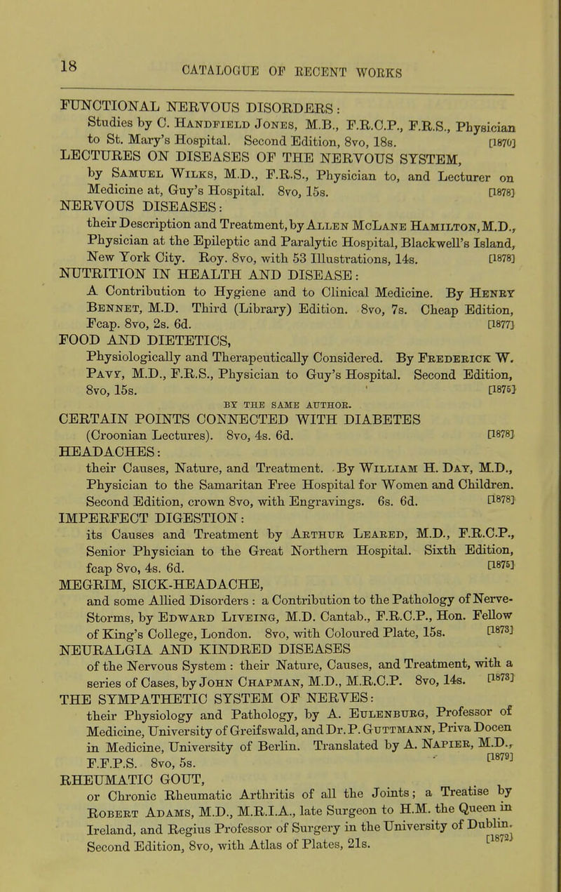 FUNCTIONAL NERVOUS DISORDERS: Studies by C. Handfield Jones, M.B., F.R.C.P., F.R.S., Physician to St. Mary's Hospital. Second Edition, 8vo, 18s. [1870] LECTURES ON DISEASES OF THE NERVOUS SYSTEM, by Samuel Wilks, M.D., F.R.S., Physician to, and Lecturer on Medicine at, Guy's Hospital. 8vo, 15s. [1878] NERVOUS DISEASES: their Description and Treatment, by Allen McLane Hamilton, M.D., Physician at the Epileptic and Paralytic Hospital, Blackwell's Island, New York City. Roy. 8vo, with 53 Illustrations, 14s. [1878] NUTRITION IN HEALTH AND DISEASE: A Contribution to Hygiene and to Clinical Medicine. By Henry Bennet, M.D. Third (Library) Edition. 8vo, 7s. Cheap Edition, Fcap. 8vo, 2s. 6d. [1877] FOOD AND DIETETICS, Physiologically and Therapeutically Considered. By Frederick W. Pavf, M.D., F.R.S., Physician to Guy's Hospital. Second Edition, 8vo, 15s. ' [1875] BY THE SAME AUTHOR. CERTAIN POINTS CONNECTED WITH DIABETES (Croonian Lectures). 8vo, 4s. 6d. P8?8! HEADACHES: their Causes, Nature, and Treatment. By William H. Day, M.D., Physician to the Samaritan Free Hospital for Women and Children. Second Edition, crown 8vo, with Engravings. 6s. 6d. [1878] IMPERFECT DIGESTION: its Causes and Treatment by Arthur Leared, M.D., F.R.C.P., Senior Physician to the Great Northern Hospital. Sixth Edition, fcap 8vo, 4s. 6d. f187^ MEGRIM, SICK-HEADACHE, and some Allied Disorders : a Contribution to the Pathology of Nerve- Storms, by Edward Liveing, M.D. Cantab., F.R.C.P., Hon. Fellow of King's College, London. 8vo, with Coloured Plate, 15s. NEURALGIA AND KINDRED DISEASES of the Nervous System : their Nature, Causes, and Treatment, with a series of Cases, by John Chapman, M.D., M.R.C.P. 8vo, 14s. THE SYMPATHETIC SYSTEM OF NERVES: their Physiology and Pathology, by A. Eulenburg, Professor of Medicine, University of Greif swald, and Dr. P. Guttmann, Priva Docen in Medicine, University of Berlin. Translated by A. Napier, M.D.r F.F.P.S. 8vo,5s. ' [1879] RHEUMATIC GOUT, or Chronic Rheumatic Arthritis of all the Joints; a Treatise by Robert Adams, M.D., M.R.I.A., late Surgeon to H.M. the Queen in Ireland, and Regius Professor of Surgery in the University of Dublin. Second Edition, 8vo, with Atlas of Plates, 21s. [18'2