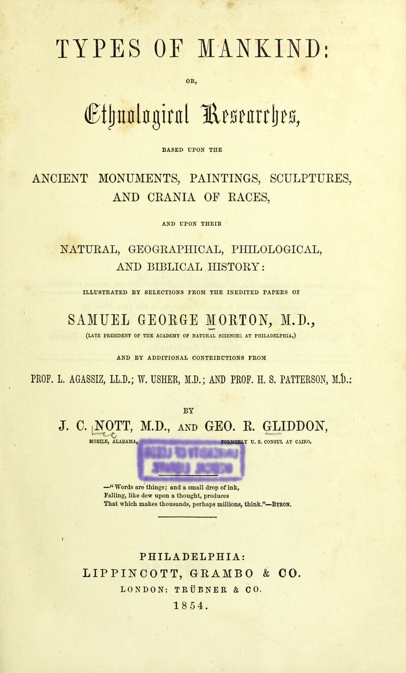 OE, Ctjjnnlngiral %ttnx$w, BASED UPON THE ANCIENT MONUMENTS, PAINTINGS, SCULPTURES, AND CRANIA OF RACES, AND UPON THEIB NATURAL, GEO GRAPHICAL, PHILOLOGICAL, AND BIBLICAL HISTORY: ILLUSTRATED BY SELECTIONS FROM THE INEDITED PAPERS 01 SAMUEL GEORGE MORTON, M.D., (LATE PRESIDENT OF THE ACADEMY OP NATURAL SCIENCES AT PHILADELPHIA,) AND BY ADDITIONAL CONTRIBUTIONS FROM PROP. L. AGASSIZ, LL.D.; W. USHER, M.D.; AND PROF. H. S. PATTERSON, M.D.: BY J. C. NOTT, M.D., and GEO. R. GLIDDON, MOBILE, ALABAMA, — Words are things; and a small drop of ink, Falling, like dew upon a thought, produces That which makes thousands, perhaps millions, think.—BrBON. PHILADELPHIA: LIPPINCOTT, GRAMBO & CO. LONDON: TRUBNER & CO. 1 8 54.