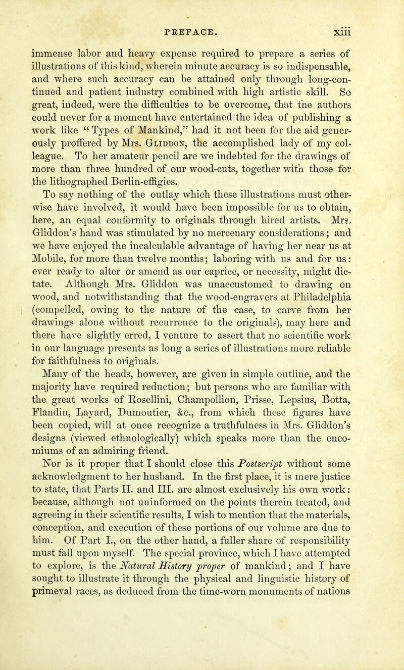 immense labor and heavy expense required to prepare a series of illustrations of this kind, wherein minute accuracy is so indispensable, and where such accuracy can be attained only through long-con- tinued and patient industry combined with high artistic skill. So great, indeed, were the difficulties to be overcome, that the authors could never for a moment have entertained the idea of publishing a work like  Types of Mankind, had it not been for the aid gener- ously proffered by Mrs. Gliddon, the accomplished lady of my col- league. To her amateur pencil are we indebted for the drawings of more than three hundred of our wood-cuts, together with those for the lithographed Berlin-effigies. To say nothing of the outlay which these illustrations must other- wise have involved, it would have been impossible for us to obtain, here, an equal conformity to originals through hired artists. Mra, Gliddon's hand was stimulated by no mercenary considerations; and we have enjoyed the incalculable advantage of having her near us at Mobile, for more than twelve months; laboring with us and for us: ever ready to alter or amend as our caprice, or necessity, might dic- tate. Although Mrs. Gliddon was unaccustomed to drawing on wood, and notwithstanding that the wood-engravers at Philadelphia (compelled, owing to the nature of the case, to carve from her drawings alone without recurrence to the originals), may here and there have slightly erred, I venture to assert that no scientific work in our language presents as long a series of illustrations more reliable for faithfulness to originals. Many of the heads, however, are given in simple outline, and the majority have required reduction; but persons who are familiar with the great works of Rosellini, Champollion, Prisse, Lepsius, Botta, Flandin, Layard, Dumoutier, &c, from which these figures have been copied, will at once recognize a truthfulness in Mrs. Gliddon's designs (viewed ethnologically) which speaks more than the enco- miums of an admiring friend. Nor is it proper that I should close this Postscript without some acknowledgment to her husband. In the first place, it is mere justice to state, that Parts II. and III. are almost exclusively his own work: because, although not uninformed on the points therein treated, and agreeing in their scientific results, I wish to mention that the materials, conception, and execution of these portions of our volume are due to him. Of Part L, on the other hand, a fuller share of responsibility must fall upon myself. The special province, which I have attempted to explore, is the Natural History proper of mankind; and I have sought to illustrate it through the physical and linguistic history of primeval races, as deduced from the time-worn monuments of nations